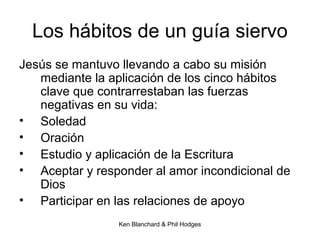 Ken Blanchard & Phil Hodges
Los hábitos de un guía siervo
Jesús se mantuvo llevando a cabo su misión
mediante la aplicación de los cinco hábitos
clave que contrarrestaban las fuerzas
negativas en su vida:
• Soledad
• Oración
• Estudio y aplicación de la Escritura
• Aceptar y responder al amor incondicional de
Dios
• Participar en las relaciones de apoyo
 