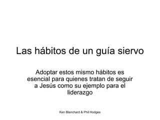 Ken Blanchard & Phil Hodges
Las hábitos de un guía siervo
Adoptar estos mismo hábitos es
esencial para quienes tratan de seguir
a Jesús como su ejemplo para el
liderazgo
 