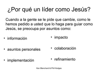 Ken Blanchard & Phil Hodges
¿Por qué un líder como Jesús?
• información
• asuntos personales
• implementación
• impacto
• colaboración
• refinamiento
Cuando a la gente se le pide que cambie, como le
hemos pedido a usted que lo haga para guiar como
Jesús, se preocupa por asuntos como:
 