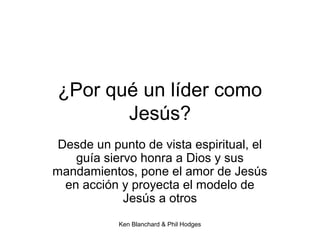 Ken Blanchard & Phil Hodges
¿Por qué un líder como
Jesús?
Desde un punto de vista espiritual, el
guía siervo honra a Dios y sus
mandamientos, pone el amor de Jesús
en acción y proyecta el modelo de
Jesús a otros
 