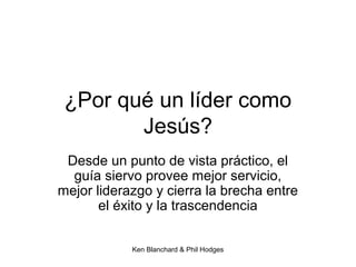 Ken Blanchard & Phil Hodges
¿Por qué un líder como
Jesús?
Desde un punto de vista práctico, el
guía siervo provee mejor servicio,
mejor liderazgo y cierra la brecha entre
el éxito y la trascendencia
 