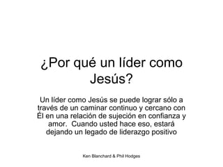 Ken Blanchard & Phil Hodges
¿Por qué un líder como
Jesús?
Un líder como Jesús se puede lograr sólo a
través de un caminar continuo y cercano con
Él en una relación de sujeción en confianza y
amor. Cuando usted hace eso, estará
dejando un legado de liderazgo positivo
 