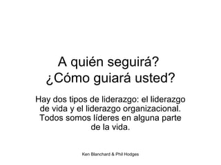 Ken Blanchard & Phil Hodges
A quién seguirá?
¿Cómo guiará usted?
Hay dos tipos de liderazgo: el liderazgo
de vida y el liderazgo organizacional.
Todos somos líderes en alguna parte
de la vida.
 