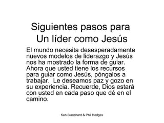 Ken Blanchard & Phil Hodges
Siguientes pasos para
Un líder como Jesús
El mundo necesita desesperadamente
nuevos modelos de liderazgo y Jesús
nos ha mostrado la forma de guiar.
Ahora que usted tiene los recursos
para guiar como Jesús, póngalos a
trabajar. Le deseamos paz y gozo en
su experiencia. Recuerde, Dios estará
con usted en cada paso que dé en el
camino.
 