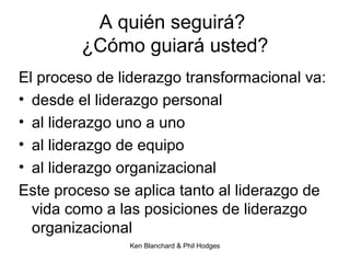 Ken Blanchard & Phil Hodges
A quién seguirá?
¿Cómo guiará usted?
El proceso de liderazgo transformacional va:
• desde el liderazgo personal
• al liderazgo uno a uno
• al liderazgo de equipo
• al liderazgo organizacional
Este proceso se aplica tanto al liderazgo de
vida como a las posiciones de liderazgo
organizacional
 