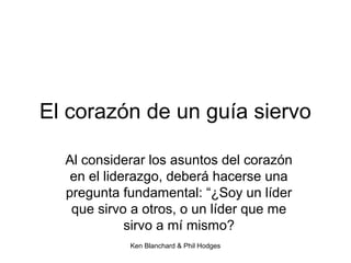 Ken Blanchard & Phil Hodges
El corazón de un guía siervo
Al considerar los asuntos del corazón
en el liderazgo, deberá hacerse una
pregunta fundamental: “¿Soy un líder
que sirvo a otros, o un líder que me
sirvo a mí mismo?
 