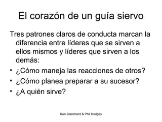 Ken Blanchard & Phil Hodges
El corazón de un guía siervo
Tres patrones claros de conducta marcan la
diferencia entre líderes que se sirven a
ellos mismos y líderes que sirven a los
demás:
• ¿Cómo maneja las reacciones de otros?
• ¿Cómo planea preparar a su sucesor?
• ¿A quién sirve?
 