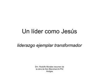 Drn. Rodolfo Morales resumen de
la obra de Ken Blanchard & Phil
Hodges
Un líder como Jesús
liderazgo ejemplar transformador
 