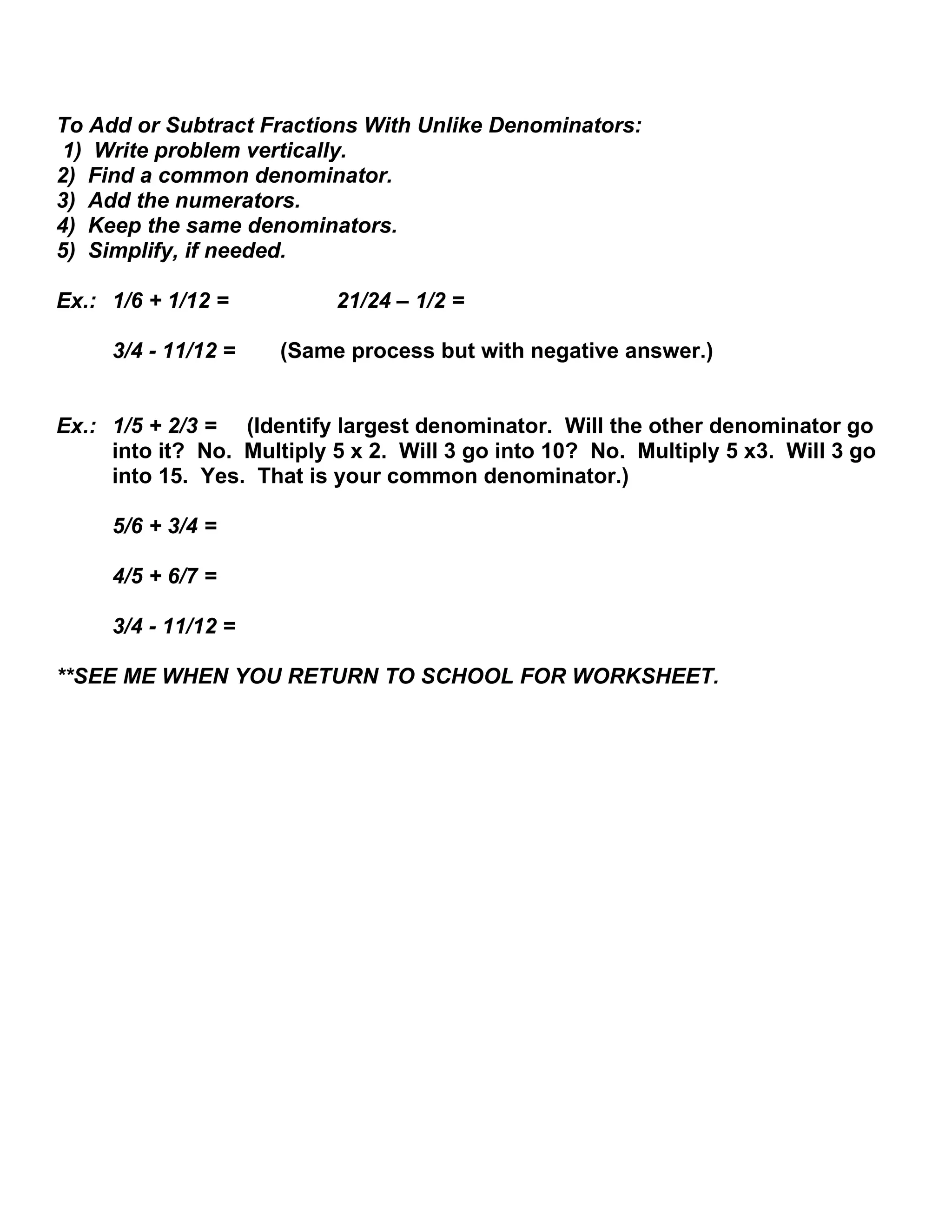 To Add or Subtract Fractions With Unlike Denominators:
1) Write problem vertically.
2) Find a common denominator.
3) Add the numerators.
4) Keep the same denominators.
5) Simplify, if needed.
Ex.: 1/6 + 1/12 = 21/24 – 1/2 =
3/4 - 11/12 = (Same process but with negative answer.)
Ex.: 1/5 + 2/3 = (Identify largest denominator. Will the other denominator go
into it? No. Multiply 5 x 2. Will 3 go into 10? No. Multiply 5 x3. Will 3 go
into 15. Yes. That is your common denominator.)
5/6 + 3/4 =
4/5 + 6/7 =
3/4 - 11/12 =
**SEE ME WHEN YOU RETURN TO SCHOOL FOR WORKSHEET.