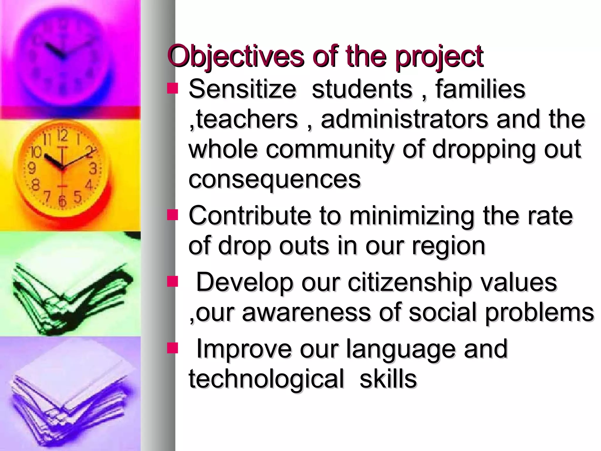 Objectives of the project Sensitize students , families ,teachers , administrators and the whole community of dropping out consequences Contribute to minimizing the rate of drop outs in our region Develop our citizenship values ,our awareness of social problems Improve our language and technological skills