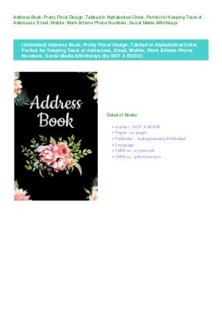 Address Book: Pretty Floral Design, Tabbed in Alphabetical Order, Perfect for Keeping Track of
Addresses, Email, Mobile, Work &Home Phone Numbers, Social Media &Birthdays
(Unlimited) Address Book: Pretty Floral Design, Tabbed in Alphabetical Order,
Perfect for Keeping Track of Addresses, Email, Mobile, Work &Home Phone
Numbers, Social Media &Birthdays (By NOT A BOOK)
Detail of Books
Author : NOT A BOOKq
Pages : 112 pagesq
Publisher : Independently Publishedq
Language :q
ISBN-10 : 1075100518q
ISBN-13 : 9781075100512q
 