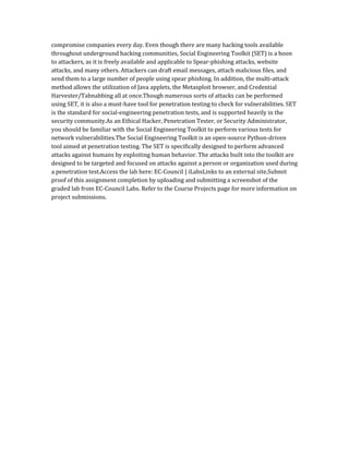 compromise companies every day. Even though there are many hacking tools available
throughout underground hacking communities, Social Engineering Toolkit (SET) is a boon
to attackers, as it is freely available and applicable to Spear-phishing attacks, website
attacks, and many others. Attackers can draft email messages, attach malicious files, and
send them to a large number of people using spear phishing. In addition, the multi-attack
method allows the utilization of Java applets, the Metasploit browser, and Credential
Harvester/Tabnabbing all at once.Though numerous sorts of attacks can be performed
using SET, it is also a must-have tool for penetration testing to check for vulnerabilities. SET
is the standard for social-engineering penetration tests, and is supported heavily in the
security community.As an Ethical Hacker, Penetration Tester, or Security Administrator,
you should be familiar with the Social Engineering Toolkit to perform various tests for
network vulnerabilities.The Social Engineering Toolkit is an open-source Python-driven
tool aimed at penetration testing. The SET is specifically designed to perform advanced
attacks against humans by exploiting human behavior. The attacks built into the toolkit are
designed to be targeted and focused on attacks against a person or organization used during
a penetration test.Access the lab here: EC-Council | iLabsLinks to an external site.Submit
proof of this assignment completion by uploading and submitting a screenshot of the
graded lab from EC-Council Labs. Refer to the Course Projects page for more information on
project submissions.
 