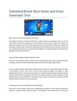 Unlimited Brawl Stars Gems and Coins
Generator Tool
Begin Using Our Top quality Brawl Stars Gems Cheat
For decades the internet had been loaded with countless brawl stars approaches which just will not
work. Almost all they do is perhaps you have waisting the time of yours. Though fret no more, this
particular high quality brawl stars hack is going to ensure that you'll get your free gems quickly! The
droidmaven staff has spent several hours perfecting the tool. Therefore you are able to be certain that
you'll certainly get the gems of yours and will have the ability to completely benefit from the Brawl Stars
gameplay! You've the word of mine!
Check Out Others Happily Using Our Brawl Stars Hack!
Here are a few screenshots which consumers receive us after obtaining the cost-free Brawl Stars gems!
Put simply, this particular device makes them more content than ever before, look yourself:
As you are able to observe, many people received several quantities of complimentary brawl stars gems
to the profiles of theirs. Thus, most of them must've been left happy! This process is really
groundbreaking and is an enormous game changer. It's helped thousands already and allows hundreds
of gamers each day! You're capable to make use of it an unlimited quantity of times and obtain so many
brawl stars gems as you would like! To conclude, you have to keep in mind that you are able to use this
particular device as many times as you would like.
The best way to Utilize the Free Brawl Stars Gems Method?
The process of this strategy is rather easy to understand and really fast. It'll just take you around two
minutes to complete and get the gems of yours! You might've by now clicked on the "Use This Tool"
 