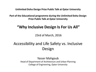 Unlimited Doha Design Prize Public Talk at Qatar University
Part of the Educational programme during the Unlimited Doha Design
Prize Public Talk at Qatar University
“Why Inclusive Design Is For Us All”
23rd of March, 2016
Accessibility and Life Safety vs. Inclusive
Design
Yasser Mahgoub
Head of Department of Architecture and Urban Planning
College of Engineering, Qatar University
 