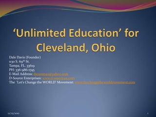 ‘Unlimited Education’ for Cleveland, Ohio  Dale Davis (Founder) 1130 S. 69th St.  Tampa, FL. 33619 PH: 336-986-1745 E-Mail Address: dsource4u@yahoo.com D-Source Enterprises: www.d-source4u.com The  ‘Let’s Change the WORLD’ Movement: www.thechangetheworldmovement.com 9/20/2010 1 