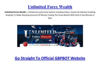 Unlimited Forex Wealth
Unlimited Forex Wealth = Lethally Accurate Forex System Including Videos, System & Indicator Enabling
 Anybody To Make Shocking Amounts Of Money Trading The Forex Market With Only A Few Minutes A
                                                Day!




           Go Straight To Official GBPBOT Website
 