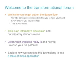 Welcome to the transformational forum
• We invite you to get out on the dance floor
– We’ll be asking questions and inviting you to raise your hand
– Every answer you say is correct
– This is your hour!
• This is an interactive discussion and
participatory demonstration
• Learn what wellness really is and how to
unleash your full potential
• Explore how we can take this technology to into
a state of mass application
 