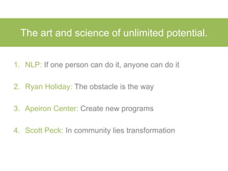 The art and science of unlimited potential.
1. NLP: If one person can do it, anyone can do it
2. Ryan Holiday: The obstacle is the way
3. Apeiron Center: Create new programs
4. Scott Peck: In community lies transformation
 