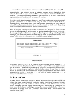 International Journal of Computer Science, Engineering and Applications (IJCSEA) Vol.11, No.1, February 2021
2
password when a user signs up, in order to guarantee minimum security against brute force
attacks[2]
. Passwords too longer in size are difficult to remember and therefore can be forgotten.
However, when an eight-character password is encrypted as is, it is highly vulnerable to
ciphertext attacks and cracking would be very easy for attackers.
In ciphertext only attack, an attacker launches a brute force attack on the password trying all
possible combinations of an eight-character string. In order to defeat this kind of attacks,
password string is padded with random text to make it the size of the encrypting key to make the
attack difficult, because the attacker needs to expand his brute force attack over to the padding
string also which is multiple time larger than the original password.
Once the encrypted padded password reaches its destination, it is decrypted on server using the
private key, the padding string is removed and the original password is extracted for verification.
However, padding has its limitations as a password can be padded only up to the length of the
encrypting key, and padding beyond this length is of no use as it can be ignored in brute force
attacks[3]
.Fig.2 below shows how a password is padded before encrypting it.
In the above figure O1, O2, …, O8 are characters of the original user defined password. P1, P2,
…, Pn are random padding characters that are created by a typical public key encryption scheme
that we use today. The total padded password string is encrypted into a ciphertext with the public
key of the corresponding web application and submitted as soon as the user clicks the submit
button. On the server side, the web application decrypts the ciphertext and derives the padded
password string O1, O2, …, O8, P1, P2, …, Pn from which the padding string P1, P2, …, Pn is
removed to extract the original password.
2. RELATED WORK
In 1994, Bellare and Rogaway introduced Optimal Asymmetric Encryption Padding (OAEP)
scheme that results into a probabilistic encryption, meaning encryption of a plain text message
encrypted multiple times will result in to different ciphertexts, which defeats chosen pain text
attacks and chosen ciphertext attacks. In OAEP method, a random value R is hashed and the
result is xor-ed with the zero padded input message. The resulting value Sis hashed with another
function and the result is xor-ed with R to obtain T. Subsequently, S and T are concatenated and
the result is encrypted[4]
.
 