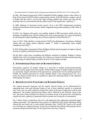 International Journal of Computer Science, Engineering and Applications (IJCSEA) Vol.11, No.1, February 2021
3
In 2001, Dan Boneh proposed the SAEP (Simplified OAEP) padding scheme which allows to
drop off one round of OAEP without compromising security. In SEAP method, a random value R
is hashed and the result is xor-ed with input message padded with certain zero bits and the
resulting value S is concatenated with the random value R and crypted into a ciphertext [5]
.
In 2002, Bellareet al presented several security fixes to the SSH authenticated encryption
mechanism that defeat reaction attacks. Bellare suggested using random padding in CBC mode of
encryption.
In 2012, Liu Chengxia discussed a new padding method in DES encryption which solves the
ambiguity of padding zeros with the ending zeros of the actual message. Liu solves the problem
by specifying the length of padding zeros in the last eight bits of the 64 bit block [6]
.
Later in 2012, Gilles Bartheet al proposed the ZAEP (Zero-Redundancy Asymmetric Padding)
scheme that can defeat chosen ciphertext attacks [8]
. ZAEP is surprisingly much simpler
compared to the OAEP[7]
.
In 2019, Prabavathiet al presented a Prime Padding Attribute based encryption to improve dataset
security for publicly centralized cloud systems [8]
.
All the above works focus on padding and different variations of padding. Padding is always
applied at the end of an original message. No evidences are found in literature teaching injecting
random strings of random length at random locations in the original message.
3. INTERMEDIARY INJECTION OF RANDOM STRINGS
Intermediary injection of random strings in a password at random positionsexponentially
increases security against brute force attacks. When random strings of random length are injected
in a password, original characters of the password are scattered all over the resulting password.
Further, the resulting password can occupy multiple blocks of the encrypting key size. As a
result, the attacker would not be in a position to ignore the remaining blocks of the ciphertext
following the first block.
4. DIFFERENTIATING PASSWORD AND RANDOM STRINGS
The original password characters and the random injected strings can be differentiated by
separating them with small delimiter strings of one or more characters specific to a particular
user. Every user can select a delimiter string of his choice at the time of registration with the web
application. The random injected string follows and is followed by the delimiter string of the
user. The entire string resulting from injection of random strings in the password is encrypted by
a public key and a ciphertext is generated which is passed over a network to its destination.
Fig. 3 below shows a registration form of a web application that implements unlimited length
random passwords. The registration form contains an additional field named Delimiting String
wherein the user enters one or more symbol characters from ~!@#$%^&* found on the second
row of buttons on a regular keyboard. A user has to remember this delimiter string along with his
username and password and enter it in the login form at the time of Sign In.
 