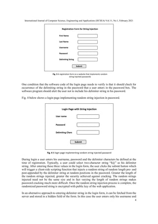 International Journal of Computer Science, Engineering and Applications (IJCSEA) Vol.11, No.1, February 2021
4
One condition that the software code of the login page needs to verify is that it should check for
occurrence of the delimiting string in the password that a user enters in the password box. The
software program should alert the user not to include his delimiter string in his password.
Fig. 4 below shows a login page implementing random string injection in password.
During login a user enters his username, password and the delimiter characters he defined at the
time of registration. Typically, a user could select two-character string “$@” as his delimiter
string. After entering these three values in the login form, the user clicks the submit button which
will trigger a client-side scripting function that injects a random string of random length pre- and
post-appended by the delimiter string at random positions in the password. Greater the length of
the random strings injected, greater the security achieved against cracking. The random strings
injected need not be the same size and in fact varying the length of random strings makes
password cracking much more difficult. Once the random string injection process is complete, the
randomized password string is encrypted with public key of the web application.
In an alternative approach to entering delimiter string in the login form, it can be fetched from the
server and stored in a hidden field of the form. In this case the user enters only his username and
 