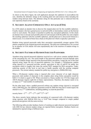 International Journal of Computer Science, Engineering and Applications (IJCSEA) Vol.11, No.1, February 2021
6
As shown in the above figure, the web application decrypts the ciphertext it receivedfrom the
user, identifies the delimiter strings in the resulting plain text and removes them including the
random string between them. The delimiter string for that particular user is retrieved from the
user repository based on the username.
5. SECURITY AGAINST CIPHERTEXT ONLY ATTACKS (COA)
In a COA attack an attacker tries to discover the original plain text for the available ciphertext.
Usually, hackers who have gained access to network traffic at intermediary routers on the Internet
resort to such attacks. The attack is launched on public key encrypted ciphertexts. In this attack
an attacker tries to encrypt each possible plain text and encrypt itwith the public key and compare
the resulting ciphertext with the available ciphertext, and the plain text is discovered whenever a
match occurs. It is a kind of brute force attack on the plain text which is typically a password.
Random string injected passwords make their encryption exponentially stronger against COA
attacks compared to the original password encryptions. The plain text combinations to be covered
by an attacker in COA attacks will raise exponentially due to the insertion of random strings in
the middle.
6. SECURITY FACTORS OF RANDOM INJECTED PASSWORDS
Arandom string injected password ciphertext received on a web server contains multiple blocks
of the encrypting key size. The actual length of the password ciphertext received depends upon
the size of random strings injected in the password before encryption. Larger the size of the total
injected string, larger the size of password ciphertext. For example, a 1024character random
string injected in a password provides security equivalent to that of an8192 bit public key
encryption which is roughly four times the current NIST standard for RSA encryption. Today,
achieving security of this level in real time is hardly possible with the existing computer
processors. The current industry standard for public key encryption is 2048bit RSA key.
When a 40-character random string is injected after every character of an eight character
password, total number of characters in the complete plain string before encryption would be
8(40+2+1) which is equal to 344. When converted to a binary number itis 2752 bits longas each
ASCII character requires eight bits in binary representation. Therefore, the attacker needs to try
as many as 22752
total number of combinations.
On the other hand, when a padded password without any random strings injected is encrypted
with a 2048 RSA key, the ciphertext generated would be 2048 bits long and it would require the
attacker to try 22048
combinations, including padding, to crack the password.
security factor = 22752
– 22048
= 2704
= (100.301
)704
= 10212
The above security factor indicates that encryption of a password with a 40-character random
string injection with 2048-bit RSA key is 1x10212
time stronger compared to simple padded
password encryptions with the same size key.
The following table provides hardness factors of cracking an eight-character password encrypted
with 2048 bit key wherein random strings are injected before encryption. Hardness factors are
tabulated for injected strings of different sizes.
 
