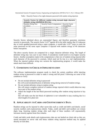 International Journal of Computer Science, Engineering and Applications (IJCSEA) Vol.11, No.1, February 2021
7
Table. 1 Security Factors of an eight-character password with random string injection
Security Factors for different random string sizesand single character
delimiter string with2048-bit RSA Key
Random String Size
(in chars)
Security Factor Computation Security Factor
(Simplified)
40 1x100.301*[8*8*(40+2+1) – 2048]
1x10212
45 1x100.301*[8*8*(45+2+1) – 2048]
1x10308
50 1x100.301*[8*8*(50+2+1) – 2048]
1x10405
55 1x100.301*[8*8*(55+2+1) – 2048]
1x10501
60 1x100.301*[8*8*(60+2+1) – 2048]
1x10597
Security factors tabulated above are exponential figures and therefore guarantee enormous
security to passwords. The security factor 1x10212
against 40 in the table implies that if it takesone
day to crack apadded password using a super computer, it would take 1x10212
years to crack the
same password on the same super computer if injected with random strings of 40 characters
before encryption.
The above security factors are computed for a single character delimiter string. The length of
delimiter string may vary user to user which, if considered, would result in even higher security
factors. Another assumption made in the computations is that size of random string injected after
each character of the password is constant, which need not be true in a real implementation.
When the injected random string size variesin the implementing program, it would make the
attack much more difficult.
7. CONDITIONS TO CHECK IN IMPLEMENTATION
The software implementation program needs to check the certain condition while injecting
random string in password in order to make it strong and fail proof. Following are some of the
condition to verify:
 Do not include delimiter string in password
this will avoid misidentification of delimiter string during removal of random strings.
 Do not include delimiter string in random string
this will ensure complete removal of random strings injected which would otherwise may
leave part of the random string
 Adjust the length of the last block password resulting after random string injection to key
size
this will make sure the last block of ciphertext is not vulnerable to easy cracking due to a
short length of its plain text
8. APPLICABILITY TO CARDS AND CRYPTOCURRENCY DATA
Random strings can be injected in other secret data such as credit and debit card details, social
security numbers and cryptocurrency details. Today, credit and debit card numbers are sixteen
digits long. Inserting random strings after each digit of these numbers will exponentially
increases security against brute force attacks.
Credit and debit cards details and cryptocurrency data are not hashed on client side as they are
stored encrypted on server side and hence random string injection method may be applied
directly on such data.
 