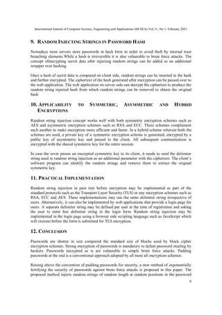 International Journal of Computer Science, Engineering and Applications (IJCSEA) Vol.11, No.1, February 2021
8
9. RANDOM INJECTING STRINGS IN PASSWORD HASH
Nowadays most servers store passwords in hash form in order to avoid theft by internal trust
breaching elements.While a hash is irreversible it is also vulnerable to brute force attacks. The
concept ofencrypting secret data after injecting random strings can be added as an additional
wrapper over hashing.
Once a hash of secret data is computed on client side, random strings can be inserted in the hash
and further encrypted. The ciphertext of the hash generated after encryption can be passed over to
the web application. The web application on server side can decrypt the ciphertext to produce the
random string injected hash from which random strings can be removed to obtain the original
hash.
10. APPLICABILITY TO SYMMETRIC, ASYMMETRIC AND HYBRID
ENCRYPTIONS
Random string injection concept works well with both symmetric encryption schemes such as
AES and asymmetric encryption schemes such as RSA and ECC. These schemes complement
each another to make encryption more efficient and faster. In a hybrid scheme wherein both the
schemes are used, a private key of a symmetric encryption scheme is generated, encrypted by a
public key of asymmetric key and passed to the client. All subsequent communication is
encrypted with the shared symmetric key for the entire session.
In case the sever passes an encrypted symmetric key to its client, it needs to send the delimiter
string used in random string injection as an additional parameter with the ciphertext. The client’s
software program can identify the random strings and remove them to extract the original
symmetric key.
11. PRACTICAL IMPLEMENTATION
Random string injection in pain text before encryption may be implemented as part of the
standard protocols such as the Transport Layer Security (TLS) or any encryption schemes such as
RSA, ECC and AES. These implementations may use the same delimiter string irrespective of
users. Alternatively, it can also be implemented by web applications that provide a login page for
users. A separate delimiter string may be defined per user at the time of registration and asking
the user to enter hist delimiter string in the login form. Random string injection may be
implemented in the login page using a browser side scripting language such as JavaScript which
will execute before the form is submitted for TLS encryption.
12. CONCLUSION
Passwords are shorter in size compared the standard size of blocks used by block cipher
encryption schemes. Strong encryption of passwords is mandatory to defeat password stealing by
hackers. Passwords encrypted as is are vulnerable to simple brute force attacks. Padding
passwords at the end is a conventional approach adopted by all most all encryption schemes.
Raising above the convention of padding passwords for security, a new method of exponentially
fortifying the security of passwords against brute force attacks is proposed in this paper. The
proposed method injects random strings of random length at random positions in the password
 