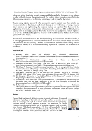 International Journal of Computer Science, Engineering and Applications (IJCSEA) Vol.11, No.1, February 2021
9
before encryption. A delimiter string is concatenated before and after the random strings injected
in order to identify them at the destination end. The random strings injected are identified by the
delimiter string and removed to obtain the original passwords string after decryption.
Random string injected passwords offer exponential security against brute force attacks and
ciphertext attacks as the attacker needs to sift through a very wide space of strings. Security
factors achieved on implementing the proposed method are reported. Also discussed is the
applicability of the method to other secret information such as credit and debit card details, social
security numbers and cryptocurrency data wallet passwords and seed phrases.Further, explained
as to how the method can be applied to password hash in order to make the hash more secured
against brute force attacks.
A future work recommendation is that the random string injection scheme may be developed as
an easily pluggable module of code both for browser side injection of random strings and server-
side removal of the injected string. Another recommendation is that the teams working with the
TLS protocol enhance it to include random string injection on client side and its removal on
server side.
REFERENCES
[1] Kimberly Rallo, “Clear Text Password Risk Assessment Documentation”,
https://www.sans.org/reading-room/whitepapers/authentication/clear-text-password-risk-assessment-
documentation-113
[2] University of Cincinnatiweb page, “How to Choose a Password”,
https://www.uc.edu/infosec/password/choosepassword.html
[3] Townsend Security Data Privacy Blog, "How Much Data Can YouEncrypty With RSA Keys?",
https://info.townsendsecurity.com/bid/29195/how-much-data-can-you-encrypt-with-rsa-keys
[4] M. Bellare, P. Rogaway. Optimal Asymmetric Encryption -- How to encrypt with RSA. Extended
abstract in Advances in Cryptology - Eurocrypt '94 Proceedings, Lecture Notes in Computer Science
Vol. 950, A. De Santis ed, Springer-Verlag, 1995
[5] Dan Boneh, “Simplified OAEP for the RSA and Rabin Functions”, Advances in Cryptology –
CRYPTO 2001, volume 2139 of Lecture Notes in Computer Science, pages 275–291. Springer, 2001
[6] Liu Chengxia , “Discussion of New Padding Method in DES Encryption”, Journal of Software
Engineering and Applications, 2012, 5, 20-22
[7] Gilles Barthe , David Pointcheval , Santiago ZanellaBéguelin “Verified Security of Redundancy-Free
Encryption from Rabin and RSA”, proceedings of the 19th ACM Conference on Computer and
Communications Security, CCS 2012. ACM Press, 2012
[8] D.Prabavathi and Dr. M. Prabakaran,
“AnImprovingCloudDataSecurityStandardUsingPrimePaddingAttributeBasedEncryptionWithSupport
iveServiceLevelDynamicAuditing inCloudEnvironment”, International Journal of Scientific Research
and Review - Volume 8, Issue 4, 2019
Author
Cheman Shaik is a Research & Development professional in Computer Science and
Information Technology for the last twenty years. He has been an inventor in these
areas of technology with eight U.S Patents for his inventions in Cryptography,
Password Security, Codeless Dynamic Websites, Text Generation in Foreign
Languages, Anti-phishing Techniques and 3D Mouse for Computers. He is the pioneer
of the Absolute Public Key Cryptography in 1999. He is well known for his Password
Self Encryption Method which has earned him three U.S Patents. He has published
research papers in IJCSEA and the proceedings of EC2ND 2006 and CSC 2008.
 