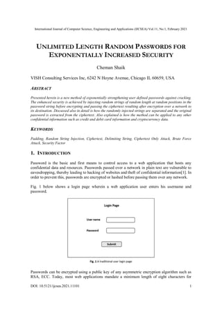 International Journal of Computer Science, Engineering and Applications (IJCSEA) Vol.11, No.1, February 2021
DOI: 10.5121/ijcsea.2021.11101 1
UNLIMITED LENGTH RANDOM PASSWORDS FOR
EXPONENTIALLY INCREASED SECURITY
Cheman Shaik
VISH Consulting Services Inc, 6242 N Hoyne Avenue, Chicago IL 60659, USA
ABSTRACT
Presented herein is a new method of exponentially strengthening user defined passwords against cracking.
The enhanced security is achieved by injecting random strings of random length at random positions in the
password string before encrypting and passing the ciphertext resulting after encryption over a network to
its destination. Discussed also in detail is how the randomly injected strings are separated and the original
password is extracted from the ciphertext. Also explained is how the method can be applied to any other
confidential information such as credit and debit card information and cryptocurrency data.
KEYWORDS
Padding, Random String Injection, Ciphertext, Delimiting String, Ciphertext Only Attack, Brute Force
Attack, Security Factor
1. INTRODUCTION
Password is the basic and first means to control access to a web application that hosts any
confidential data and resources. Passwords passed over a network in plain text are vulnerable to
eavesdropping, thereby leading to hacking of websites and theft of confidential information[1]. In
order to prevent this, passwords are encrypted or hashed before passing them over any network.
Fig. 1 below shows a login page wherein a web application user enters his username and
password.
Passwords can be encrypted using a public key of any asymmetric encryption algorithm such as
RSA, ECC. Today, most web applications mandate a minimum length of eight characters for
 