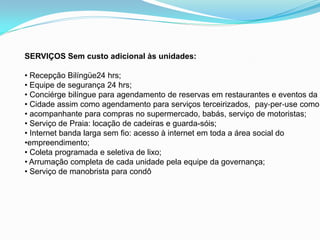 SERVIÇOS Sem custo adicional às unidades:

• Recepção Bilíngüe24 hrs;
• Equipe de segurança 24 hrs;
• Conciérge bilíngue para agendamento de reservas em restaurantes e eventos da
• Cidade assim como agendamento para serviços terceirizados, pay‐per‐use como:
• acompanhante para compras no supermercado, babás, serviço de motoristas;
• Serviço de Praia: locação de cadeiras e guarda-sóis;
• Internet banda larga sem fio: acesso à internet em toda a área social do
•empreendimento;
• Coleta programada e seletiva de lixo;
• Arrumação completa de cada unidade pela equipe da governança;
• Serviço de manobrista para condô
 