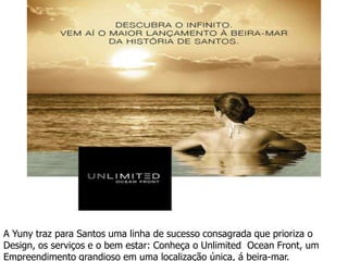 A Yuny traz para Santos uma linha de sucesso consagrada que prioriza o
Design, os servi?os e o bem estar: Conhe?a o Unlimited Ocean Front, um
Empreendimento grandioso em uma localiza??o nica,  beira-mar.
 