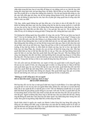 Trang 10 Anthony Robbins
chấp nhận trong đời bạn, bạn sẽ cảm thấy dễ dàng rơi vào những cách cư xử, thái độ, hay chất
lượng đời sống dưới mức mà bạn đáng được rất nhiều. Bất kể điều gì xảy đến trong đời bạn,
bạn vẫn cứ phải đề ra và sống theo những tiêu chuẩn ấy. Cho dù mọi chuyện đều hỏng cả, cho
dù cuộc biểu diễn gặp trời mưa, cho dù thị trường chứng khoán bị bể, cho dù người yêu bỏ
bạn, cho dù không ai giúp bạn lúc cần, bạn vẫn cứ phải giữ vững quyết tâm là sống cuộc đời
mình ở mức cao nhất.
Tiếc thay, nhiều người không bao giờ làm điều này vì họ luôn có sẳn cớ để chữa lỗi. Lý do
khiến họ không đạt được mục tiêu hay không sống đời họ như họ mong muốn là vì cách đối
xử của cha mẹ họ, hay vì thời trẻ họ không được hưởng nhựng hoàn cảnh thuận lợi, hay họ
không được học hành đến nơi đến chốn, hay vì họ quá già, hay quá trẻ. Tất cả những kiểu
chữa lỗi này chỉ là những tin tưởng giả hiệu! Chúng hạn chế, chúng phá hoại cuộc đời.
Tôi thường hỏi những người hay than phiền về công việc của họ."Thế tại sao hôm nay bạn đi
làm?" Câu trả lời thường vẫn là, "Phải làm thôi. Không làm lấy gì mà sống?" Chúng ta nên
nhớ là trên đất nước này hầu như không có gì chúng ta phải làm. Không phải làm ở đây! Và
chắc chắn là bạn không phải làm ở một nơi nhất định nào đó vào một ngày nhất định nào đó.
Bạn không phải làm những cái mà bạn đã làm trong mười năm qua. Bạn có thể chọn làm một
cái gì khác, một cái gì mới hôm nay. Ngay bây giờ bạn có thể có một quyết định: trở lại nhà
trường, đi học hát hay khiêu vũ, điều hành tài chánh của bạn, học lái xe hơi, tập luyện thể
hình, học nói tiếng Pháp, đọc chuyện cho con cái bạn, đi bách bộ trong công viên. Nếu bạn
quyết định thật sự, bạn có thể làm hầu như bất cứ việc gì. Như vậy, nếu bạn không thích mối
quan hệ hiện có của bạn, Bạn hãy quyết định thay đổi ngay bây giờ. Nếu bạn không thích
công việc đang làm, hãy đổi việc khác. nếu bạn không thích cảm giác bạn đang có về bản thân,
hãy thay đổi. Nếu bạn muốn có một thể hình hay một sức khoẻ tột hơn, bạn có thể thay đổi nó
bây giờ. Trong chốc lát bạn có thể có sức mạnh đã từng làm thay đổi lịch sử.
Tôi viết cuốn sách này để đánh thức sức mạnh vô biên của quyết định và để công bố quyền
tồn tại của sức mạnh vô biên, sức sống rạng ngời và niềm vui sống mà bạn có. Bạn có thể làm
một quyết định ngay lúc này để thay đổi lập tức cuộc đời mình, quyết định thay đổi một thói
quen hay quyết định tập một năng khiếu, cách ứng xử với tha nhân, hay gọi điện thoại cho
một người mà bạn đã nhiều năm không nói chuyện. Hãy quyết định ngay bây giờ, nó sẽ đưa
bạn tới một hướng mới, tích cực và mạnh mẽ để giúp bạn lớn lên và hạnh phúc.
"Không gì có thể chống lại ý chí con người
Khi nó dám liều mình vì một mục đích rõ ràng"
-BENJAMIN DISRAELI
Đời bạn thay đổi vào lúc bạn có một quyết định mới, hợp lý và dứt khóat. Có ai dám nghĩ rằng
sự quyết tâm và xác tín của một con người thâm trầm, khiêm tốn, một luật sư và một nhà hòa
bình, đã có sức mạnh lật đổ cả một đế quốc to lớn? Thế mà Mahatma Gandhi đã có cái quyết
định bất khuất để giải phóng quyền thống trị của nước Anh trên Ấn Độ và quyết định này đã
là một thùng thuốc nổ kéo theo một chuỗi sự kiện đã mãi mãi làm thay đổi cán cân quyền lực
trên thế giới. Người ta không thấy được ông có thể đạt mục tiêu của mình như thế nào, nhưng
ông đã không để mình theo một chọn lựa nào khác ngoài việc hành động theo lương tâm của
mình. Đơn giản là ông không chấp nhận bất cứ khả năng nào khác.
Quyết định chính là nguồn sức mạnh của Martin Luther King khi ông hùng hồn gióng lên
tiếng nói cho những mối thất vọng và khát khao của một dân tộc không muốn bị từ chối và
ông đã bắt buộc thế gới phải để ý đến. Các quyết định đích thực là những chất xúc tác để biến
đổi các ước mơ của chúng ta thành hiện thực.
 