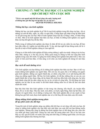 Trang 100 Anthony Robbins
CHƯƠNG 17: NHỮNG BÀI HỌC CỦA KINH NGHIỆM
- SỢI CHỈ DỆT NÊN CUỘC ĐỜI
"Trí óc con người một khi đã mở rộng cho một ý tưởng mới
sẽ không bao giờ thu hẹp trở lại tầm vóc cũ của nó".
-OLIVER WENDELL HOLMES
Những bài học của kinh nghiệm
Những bài học của kinh nghiệm là gì? Đó là mọi kinh nghiệm trong đời sống của bạn - tất cả
những cái anh đã thấy, nghe, sờ, nếm và ngửi thấy. Chúng được ghi nhận trong hệ thần kinh
và cất giữ trong não của bạn. Một số kinh nghiệm được bạn lấy ra bằng ý thức, số khác bằng
vô thức. Một số là kinh nghiệm bản thân của bạn, số khác là những kinh nghiệm của người
khác mà bạn đã nghe hay đã đọc thấy.
Nhiều trong số những kinh nghiệm này được tổ chức để hổ trợ các niềm tin của bạn, để làm
bạn chắc chằn về ý nghĩa của một điều gì đó. Ví dụ, nếu bạn nghĩ là bạn thông minh, đó là vì
bạn đã có một số kinh nghiệm chứng tỏ cảm nghĩ đó.
Chúng ta có khá nhiều kinh nghiệm để kiện cường những ý nghĩ của mình: chúng ta tự tin hay
nhút nhát, chúng ta vị tha hay ích kỷ. Điều quan trọng là chúng ta biết mở rộng kho kinh
nghiệm trong cuộc đời mình. Cố gắng tìm kiếm những kinh nghiệm làm phát triển ý thức của
mình về tính cách bản thân, về khả năng và tổ chức các kinh nghiệm để chúng trở nên hiệu
quả.
Đọc sách để nuôi dưỡng trí óc
Vốn kinh nghiệm của bạn không chỉ là những kinh nghiệm bản thân của bạn. Bạn có thể vay
mượn những kinh nghiệm của người khác. Hồi còn trẻ, tôi quen chú ý tới những con người
giàu kinh nghiệm, những con người thành đạt, có nhiều cống hiến và có ảnh hưởng đến đời
sống của những người khác. Để học hỏi kinh nghiệm, tôi đã đọc những tiểu sử của các con
người thành đạt và học được rằng, dù họ thuộc bối cảnh hay điều kiện sinh sống nào, họ luôn
luôn thành công khi họ nắm vững xác tín, tự tin và kiên trì cống hiến. Tôi đã dùng các kinh
nghiệm của họ như là của mình và đã hình thành những niềm tin cố hữu để làm nên định
mệnh đời mình.
Bạn hãy khai thác kho kinh nghiệm vô tận trong văn chương, tiểu thuyết, các truyện thần
thoại, thi ca và âm nhạc. Hãy đọc sách, xem phim, coi kịch, nghe băng, tham dự hội thảo, nói
chuyện với người khác và có những ý tưởng mới. Mọi kinh nghiệm đều có sức mạnh và bạn
không bao giờ biết trước được kinh nghiệm nào sẽ có thể thay đổi toàn diện cuộc đời mình.
Dùng những kinh nghiệm tương phản
để tạo phối cảnh cho đời bạn
Trong khi một số kinh nghiệm nâng cao phẩm chất đời bạn và mở rộng viễn ảnh của bạn, thì
cũng có những kinh nghiệm cho bạn thấy một mặt khác của cuộc đời mà bạn không muốn
cảm nghiệm. Nhưng đây cũng là những loại kinh nghiệm bạn có thể dùng làm cho cuộc đời
của mình giữ được quân bình. Chúng tạo một mức độ tương phản mới. Dù có lúc bạn cảm
thấy sự việc quá tồi tệ đối với mình, bạn cũng nên nhớ rằng có những người khác còn trải qua
những kinh nghiệm đau thương hơn bạn.
 