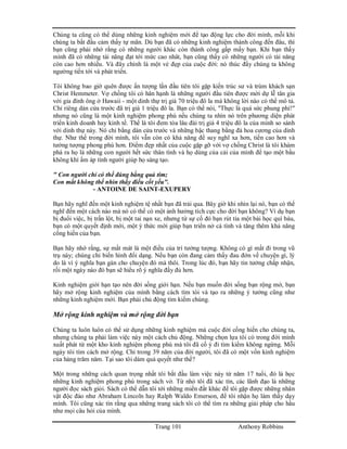 Trang 101 Anthony Robbins
Chúng ta cũng có thể dùng những kinh nghiệm mới để tạo động lực cho đời mình, mỗi khi
chúng ta bắt đầu cảm thấy tự mãn. Dù bạn đã có những kinh nghiệm thành công đến đâu, thì
bạn cũng phải nhớ rằng có những người khác còn thành công gấp mấy bạn. Khi bạn thấy
mình đã có những tài năng đạt tới mức cao nhât, bạn cũng thấy có những người có tài năng
còn cao hơn nhiều. Và đây chính là một vẻ đẹp của cuộc đời: nó thúc đẩy chúng ta không
ngường tiến tới và phát triển.
Tôi không bao giờ quên được ấn tượng lần đầu tiên tôi gặp kiến trúc sư và trùm khách sạn
Christ Hemmeter. Vợ chồng tôi có hân hạnh là những người đầu tiên được mời dự lễ tân gia
với gia đình ông ở Hawaii - một dinh thự trị giá 70 triệu đô la mà không lời nào có thể mô tả.
Chỉ riêng dàn cửa trước đã trị giá 1 triệu đô la. Bạn có thể nói, "Thực là quá sức phung phí!"
nhưng nó cũng là một kinh nghiệm phong phú nếu chúng ta nhìn nó trên phương diện phát
triển kinh doanh hay kinh tế. Thế là tôi đem tòa lâu đài trị giá 4 triệu đô la của mình so sánh
với dinh thự này. Nó chỉ bằng dàn cửa trước và những bậc thang bằng đá hoa cương của dinh
thự. Như thế trong đời mình, tôi vẫn còn có khả năng để suy nghĩ xa hơn, tiến cao hơn và
tưởng tượng phong phú hơn. Điểm đẹp nhất của cuộc gặp gỡ với vợ chồng Christ là tôi khám
phá ra họ là những con người hết sức thân tình và họ dùng của cải của mình để tạo một bầu
không khí ấm áp tình người giúp họ sáng tạo.
" Con người chỉ có thể đúng bằng quả tim;
Con mắt không thể nhìn thấy điều cốt yếu".
- ANTOINE DE SAINT-EXUPERY
Bạn hãy nghĩ đến một kinh nghiệm tệ nhất bạn đã trải qua. Bây giờ khi nhìn lại nó, bạn có thể
nghĩ đến một cách nào mà nó có thể có một ảnh hưởng tích cực cho đời bạn không? Ví dụ bạn
bị đuổi việc, bị trấn lột, bị một tai nạn xe, nhưng từ sự cố đó bạn rút tỉa một bài học quí báu,
bạn có một quyết định mới, một ý thức mới giúp bạn triển nở cá tính và tăng thêm khả năng
cống hiến của bạn.
Bạn hãy nhớ rằng, sự mất mát là một điều của trí tưởng tượng. Không có gì mất đi trong vũ
trụ này; chúng chỉ biến hình đổi dạng. Nếu bạn còn đang cảm thấy đau đớn về chuyện gì, lý
do là vì ý nghĩa bạn gán cho chuyện đó mà thôi. Trong lúc đó, bạn hãy tin tưởng chấp nhận,
rồi một ngày nào đó bạn sẽ hiểu rõ ý nghĩa đầy đủ hơn.
Kinh nghiệm giới hạn tạo nên đời sống giới hạn. Nếu bạn muốn đời sống bạn rộng mở, bạn
hãy mở rộng kinh nghiệm của mình bằng cách tìm tòi và tạo ra những ý tưởng cũng như
những kinh nghiệm mới. Bạn phải chủ động tìm kiếm chúng.
Mở rộng kinh nghiệm và mở rộng đời bạn
Chúng ta luôn luôn có thể sử dụng những kinh nghiệm mà cuộc đời cống hiến cho chúng ta,
nhưng chúng ta phải làm việc này một cách chủ động. Những chọn lựa tôi có trong đời mình
xuất phát từ một kho kinh nghiệm phong phú mà tôi đã cố ý đi tìm kiếm không ngừng. Mỗi
ngày tôi tìm cách mở rộng. Chỉ trong 39 năm của đời người, tôi đã có một vốn kinh nghiệm
của hàng trăm năm. Tại sao tôi dám quả quyết như thế?
Một trong những cách quan trọng nhất tôi bắt đầu làm việc này từ năm 17 tuổi, đó là học
những kinh nghiệm phong phú trong sách vở. Từ nhỏ tôi đã xác tín, các lãnh đạo là những
người đọc sách giỏi. Sách có thể dẫn tôi tới những miền đất khác để tôi gặp được những nhân
vật độc đáo như Abraham Lincoln hay Ralph Waldo Emerson, để tôi nhận họ làm thầy dạy
mình. Tôi cũng xác tín rằng qua những trang sách tôi có thể tìm ra những giải pháp cho hầu
như mọi câu hỏi của mình.
 