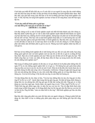 Trang 102 Anthony Robbins
Cách hiệu quả nhất để hiểu biết sâu xa về cuộc đời và con người là cung cấp cho mình những
mức độ chọn lựa rộng rãi nhất, là tiếp cận được tối đa những loại kinh nghiệm khác nhau. Bạn
hãy nhớ, mọi giới hạn trong cuộc đời bạn có lẽ chỉ là những giới hạn trong kinh nghiệm của
bạn. Vì thế, bạn hãy mở rộng kinh nghiệm của bạn và bạn sẽ mở rộng được cuộc đời bạn ngay
lập tức.
"Cách duy nhất để khám phá ra giới hạn
của một điều gì là vượt qua nó để tiến tới vô hạn"
-ARTHUR C. CLARKE
Giờ đây chúng ta kể ra một số kinh nghiệm mạnh mẽ nhất đã hình thành cuộc đời chúng ta.
Bạn hãy dành ít phút bây giờ và viết ra năm kinh nghiệm mạnh nhất đã hình thành con người
của bạn như hôm nay. Không chỉ kể ra kinh nghiệm, nhưng bạn còn phải nói nó đã ảnh hưởng
thế nào đối với bạn. Nếu bạn viết ra một kinh nghiệm thoạt đầu có vẻ ảnh hưởng tiêu cực đối
với bạn, bạn hãy nghĩ ra một giải thích khác về kinh nghiệm ấy. Bạn hãy nhớ, mọi chuyện xảy
ra trên đời đều có một lý do và một mục đích và nó đều có ích cho chúng ta. Có khi chúng ta
phải mất nhiều năm để khám phá ra giá trị của nó. Nhưng mọi kinh nghiệm nhân loại đều có
một giá trị.
Khi bạn xét lại những kinh nghiệm đã có ảnh hưởng tích cực đối với cuộc đời mình, bạn cũng
đừng quên nghĩ tới một vài kinh nghiệm mới mẻ nào đó có thể rất có giá trị và đáng để bạn
theo đuổi. Bạn cần có kinh nghiệm mới nào? Một câu hỏi rất hữu ích tôi đề nghị cho bạn: "Để
thành công thực sự ở mức cao nhất, để đạt được điều tôi thực sự mong muốn cho đời mình,
tôi cần những kinh nghiệm nào?".
Một trong số những kinh nghiệm tôi đã chia sẻ với gia đình tôi là đi phân phát những bữa tối
ngày lễ Tạ ơn cho những người nghèo khổ và vô gia cư. Tôi không bao giờ quên được phản
ứng của đứa con trai út của tôi, lúc đó nó mới 4 tuổi. Hôm ấy là lần đầu tiên Jairek tham dự và
gia đình chúng tôi đến một công viên ở Oceanside, California. Chúng tôi gặp một ông già ngủ
trên sàn một phòng tắm không có cửa, trên mình đắp những quần áo cũ ông nhặt được ở các
thùng rác. Con trai tôi lạ lùng vì bộ râu dài của ông và cảm thấy hơi hoảng sợ.
Tôi đưa thùng thức ăn cho cháu và bảo, "Con lại trao những thức ăn này cho ông già và chúc
ông lễ Tạ Ơn vui vẻ đi". Jairek thận trọng tiến lại gần ông già. Nó khệ nệ bưng chiếc thùng to
đựng thức ăn vào phòng tắm chỗ ông già ngủ rồi đặt nhẹ xuống nền nhà. Ông già có vẻ như
đang say rượu hay ngái ngủ. Jairek chạm vào người ông và nói, "Chúc ông lễ Tạ Ơn vui vẻ".
Thình lình ông già nhổm ngay dậy và nắm lấy tay con trai tôi. Tim tôi đập thình thịch như
muốn tung ra khỏi lòng ngực và tôi đang định chạy lại thì ông già cầm lấy bàn tay con trai tôi
và hôn lia lịa. Ông thì thào, "cám ơn cháu biết lo cho ông". Một kinh nghiệm quí báu cho đứa
bé 4 tuổi!
Bạn hãy nhớ, từng giây phút của cuộc đời làm nên con người chúng ta. Chúng ta phải biết tận
dụng nó, theo đuổi và tạo ra những giây phút giúp nâng cao chứ không giới hạn đời sống
mình.
 