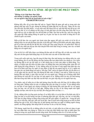 Trang 103 Anthony Robbins
CHƯƠNG 18: CÁ TÍNH - BÍ QUYẾT ĐỂ PHÁT TRIỂN
"Không có gì vĩ đại được thực hiện
nếu không có những con người vĩ đại;
và con người vĩ đại nếu họ quyết tâm trở nên vĩ đại."
-CHARLES DE GAULE
Không thấy dấu vết gì trên thân thể anh ta. Người Nhật đã giam giữ anh ta trong một căn
phòng chật hẹp suốt 24 giờ, nhưng họ không hề đánh đập hay tra tấn anh. Thậm chí họ còn
cho anh một, hai điếu thuốc...và sau một cuộc đối thoại lịch sự, anh lính Mỹ này đã tự tay viết
1 bản tự thú về vô số những sự bất công và tính phá hoại của đời sống theo kiểu Mỹ và ca
ngợi tính ưu việt và nhân đạo của chế độ phát xít Nhật. Sau bản tự thú này, anh còn cung cấp
cho quân đội Nhật những thông tin quân sự, tố giác các bạn tù của mình và hăng hái tố cáo
chính tổ quốc của mình.
Điều gì đã làm cho con người này hoàn toàn đảo ngược thế giới của mình và từ bỏ tất cả
những niềm tin mà anh đã được hun đúc từ bé đến giờ? Điều gì đã khiến anh phủ nhận những
giá trị cơ bản mà anh đã ôm ấp bấy lâu và bây giờ chạy sang cộng tác với quân địch? Một sự
thay đổi duy nhất nào đã tạo nên một chuyển biến toàn diện trong tư tưởng, cảm xúc và hành
động của con người này?
Câu trả lời là ở chỗ hiểu được con đường đã đưa anh tới chỗ thay đổi cá tính của mình. Giờ
đây anh chỉ đơn giản hành động hợp với cái nhìn mới của anh về bản thân mình.
Trong suốt cuốn sách này, bạn đã cùng tôi khai thác tầm ảnh hưởng của những niềm tin, một
trong những yếu tố của Hệ thống chủ đạo hướng dẫn mọi phán đoán của chúng ta. Các niềm
tin hướng dẫn ta tới các kết luận và vì thế chúng dạy ta cách cảm nhận và hành động. Tuy
nhiên, có nhiều mức độ niếm tin khác nhau với những tầm mức ảnh hưởng khác nhau đối với
chất lượng đời sống chúng ta. Ví dụ, những niềm tin của bạn về một người bạn thân nào của
bạn sẽ ấn định cách bạn suy nghĩ và cảm nhận về thái độ của người bạn ấy và về ý nghĩa mà
bạn gán cho các hành động của anh ta. Nếu bạn "biết" anh ta là người dễ mến, thì dù anh ta có
vẻ tức giận một lúc nào đó, bạn vẫn không hề thắc mắc về thiện ý của anh ta. Niềm tin này sẽ
hướng dẫn mọi hành vi giao tiếp của bạn với con người này. Nhưng nó sẽ không nhất thiết
ảnh hưởng tới cách đối xử của bạn với một người xa lạ. Những niềm tin này chỉ ảnh hưởng
đến bạn trong một lãnh vực đặc biệt của đời bạn: các giao tiếp ứng xử với người bạn này.
Tuy nhiên, một số niềm tin có tầm ảnh hưởng rộng lớn đến cuộc đời bạn, đó là những niềm
tin tổng quát. Những niềm tin này có những hậu quả sâu rộng và xa hơn. Ví dụ những niềm
tin của bạn về loài người nói chung sẽ không chỉ ảnh hưởng đến cách bạn đối xử với người
bạn của bạn, mà với bất kỳ ai bạn gặp. Những niềm tin này sẽ tác động mạnh trên nghề
nghiệp của bạn, mức dộ tin cậy của bạn, đời sống gia đình của bạn,.v.v...
Ví dụ, những niềm tin tổng quát của bạn về sự thiếu thốn và sự dư thừa sẽ ấn định mức độ lo
lắng của bạn và sự độ lượng của bạn về phương diện thời giờ, tiền bạc, sức lực và tinh thần.
Nếu bạn tin rằng chúng ta đang sống trong một thế giới nghèo về nguồn lực - trong thế giới
này chỉ có tiền bạc, thời giờ, tình yêu là dư dật - bạn sẽ luôn luôn sống trong sự sợ hãi là mình
không bao giờ có đủ. Sự lo lắng này sẽ ảnh hưởng cách bạn suy nghĩ về những người chung
quanh, các đồng nghiệp, khả năng kinh tế của bạn và các cơ hội nói chung.
Thế nhưng, mạnh hơn tất cả những niềm tin nói trên, có một niềm tin cơ bản soi sáng và gạn
lọc mọi nhận thức của chúng ta. Niềm tin cơ bản này điều khiển trực tiếp sự nhất quán của
chúng ta trong các quyết định của đời sống mình. Đó là những niềm tin về cá tính của bạn.
 