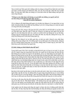 Trang 104 Anthony Robbins
Vậy cá tình là gì? Đơn giản đó là những niềm tin chúng ta dùng để xác định tính cách riêng
của mình, cái làm chúng ta trở thành duy nhất - tốt, xấu, hay trung lập - khác hẳn mọi cá nhân
khác. Và cảm giác chắc chắn của chúng ta về bản thân mình tạo thành những ranh giới cho
cuộc sống chúng ta.
"Chúng ta cảm nhận được ảnh hưởng cao quí nhất của những con người xuất sắc
sau khi chúng ta đã mất đi sự hiện diện của họ".
- RALPH WALDO EMERSON
Tất cả chúng ta đều hành động nhất quán với cái nhìn của chúng ta về con người thực sự của
mình, cho dù cái nhìn đó có chính xác hay không. Lý do là vì trong chúng ta có một sức mạnh
vô song, đó là nhu cầu nhất quán.
Trong suốt cuộc đời, chúng ta đã quen liên kết sự đau khổ với tính bất nhất và sự thỏa mãn
với tính nhất quán. Bạn hãy nghĩ về điều đó. Chúng ta sẽ đánh giá một người thế nào khi
người ấy nói một đàng làm một nẻo, muốn coi mình là thế này nhưng lại xử sự thế khác.
Chúng ta gọi họ là hạng đạo đức giả, tiểu nhân, bất nhất, hay thay đổi, không thể tin cậy. Tất
nhiên bạn không muốn mình thuộc hạng người ấy.
Ngược lại, khi chúng ta xử sự nhất quán theo cá tính của mình, chúng ta cảm nhận được
những niềm sung sướng to tát. Với những người xử sự nhất quán với cá tính của họ, chúng ta
gọi họ là những người trung thực, tin cậy được, thông minh, ổn định, hợp lý, kiên định. Tất
nhiên bạn muốn mình thuộc loại người này.
Cá tính chúng ta hình thành như thế nào?
Trong chiến tranh Triều Tiên, rất nhiều tù binh Mỹ đã tố giác các bạn tù của mình. Lý do chủ
yếu là vì người cộng sản trung Quốc hiểu rất rõ sức mạnh của cá tính trong việc thay đổi tức
thời không chỉ các niềm tin và giá trị ôm ấp đã lâu, mà cả các hành động của một người. Họ
không cần hành hạ hay tra tấn thể xác, mà họ khôn khéo áp dụng hình thức chiến tranh tâm lý
riêng của họ, không chỉ đơn thuần nhắm thu thập thông tin hay bắt phục tùng, mà là cải hóa
những chiến binh Mỹ đi theo triết lý chính trị của họ. Họ biết rằng nếu họ có thể đưa người
chiến binh này vào hệ thống những niềm tin và giá trị mới, anh ta sẽ tự nhìn thấy vai trò của
đất nước anh ta trong chiến tranh là vô ích và phá hoại và vì thế anh ta sẽ sẳn sàng hỗ trợ họ
trong bất kỳ điều gì họ yêu cầu. Và họ đã thành công. Hiểu được những gì họ đã làm có thể
giúp bạn hiểu được bạn đã đạt đến cá tính đang có của bạn như thế nào và bạn có thể phát
triển nó cách nào. Và phát triển được cá tính, bạn có thể phát triển cả đời sống của mình chỉ
trong một thời gian ngắn.
Bạn hãy tự hỏi mình, bạn đã chọn cá tính cho mình một cách ý thức, hay cá tính của bạn là do
người khác xếp đặt cho bạn, do những biến cố quan trọng trong đời bạn tạo ra và do những
yếu tố khác đã xảy ra mà bạn không ý thức hay không chấp nhận? Bạn đã chọn những cung
cách ứng xử nhất quán nào để giờ đây chúng giúp hình thành nến tảng cho cá tính của bạn?
Liệu bạn có sẳn sàng chịu đau đớn cùng cực để cứu giúp một người lạ không? Đa số đều có
câu trả lời đầu tiên là, "Dứt khoát không". Thế nhưng trong một cuộc nghiên cứu vào năm
1970, các nhà nghiên cứu đã khám phá ra rằng nếu một người đạt tới chỗ tin tưởng rằng sự
nhất quán của cá tính họ dựa trên điều đó, thì họ chắc chắn sẽ có một hành vi xả thân như thế.
Cuộc nghiên cứu đã chứng minh rằng nếu người ta được yêu cầu có những quyết định nho
nhỏ lúc đầu, rồi thực hiện tiếp theo hai hành động cho thấy nếu không tự nguyện xả thân sẽ là
 