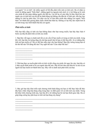 Trang 105 Anthony Robbins
con người "vô cá tính", thì nhiều người sẽ bắt đầu phát triển một cá tính mới. Họ sẽ nhận ra
mình là những người "hiến thân", những người tự nguyện một cách vô vị lợi bằng sự hi sinh
của mình để cứu giúp những người cần đến họ. Lúc đó họ sẽ cảm thấy bị thúc bách bởi sức
mạnh của cá tính mới của họ để họ hành động mà không cần đắn đo về thời giờ, tiền bạc hay
những hi sinh họ phải chịu. Cái nhìn của họ về bản thân mình như những con người "hiến
thân" trở thành tấm gương phản chiếu chính bản thân họ. Không có lực bẩy nào mạnh hơn là
cá tính trong việc hình thành thái độ con người.
Phát triển cá tính
Nếu bạn thấy rằng cá tính của bạn không được như bạn mong muốn, bạn hãy thực hiện 4
bước sau đây để phát triển cá tính của mình:
1. Bạn hãy viết ngay ra danh sách tất cả các yếu tố bạn muốn có trong cá tính của mình. trong
khi viết, bạn hãy tin tưởng rằng chỉ cần bạn quyết tâm là bạn có thể thay đổi. Ai có những đức
tính mà bạn muốn có? Họ có thể làm mẫu mực cho bạn không? Bạn hãy tưởng tượng bạn sẽ
hít thở thế nào? Đi đứng thế nào? Suy nghĩ thế nào? Cảm nhận thế nào?
-----------------------------------------------------------------------------------------------------------------
----------------------------
-----------------------------------------------------------------------------------------------------------------
----------------------------
-----------------------------------------------------------------------------------------------------------------
----------------------------
2. Nếu bạn thực sự muốn phát triển cá tính và đời sống của mình, thì ngay lúc này, bạn hãy có
ý thức quyết định mình sẽ là con người như thế nào. Hãy hồ hởi như một đứa bé và mô tả con
người mà bạn muốn trở thành hôm nay. Hãy viết ra danh sách phát triển của bạn.
-----------------------------------------------------------------------------------------------------------------
----------------------------
-----------------------------------------------------------------------------------------------------------------
----------------------------
-----------------------------------------------------------------------------------------------------------------
----------------------------
3. Bây giờ bạn hãy khai triển một chương trình hành động mà bạn có thể thực hiện để thúc
đẩy bạn ý thức rằng bạn đang sống trung thực và nhất quán với cá tính mới của mình. Trong
khi khai triển chương trình này, bạn hãy để ý tới những bạn bè mà bạn thích giao tiếp. Họ có
giúp tăng cường hay phá hoại cá tính mà bạn đang xây dựng?
-----------------------------------------------------------------------------------------------------------------
----------------------------
-----------------------------------------------------------------------------------------------------------------
----------------------------
-----------------------------------------------------------------------------------------------------------------
----------------------------
 