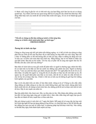 Trang 106 Anthony Robbins
4. Bước cuối cùng là gắn bó với cá tính mới này của bạn bằng cách làm lan tỏa nó ra chung
quanh bạn. Tuy nhiên cách lan tỏa quan trọng nhất lại là công bố cho chính bản thân bạn. Hãy
dùng nhãn hiệu mới của mình để mô tả bản thân mình mỗi ngày, rồi nó sẽ trở thành tập quán
của bạn.
-----------------------------------------------------------------------------------------------------------------
----------------------------
-----------------------------------------------------------------------------------------------------------------
----------------------------
-----------------------------------------------------------------------------------------------------------------
----------------------------
"Nếu tất cả chúng ta đều làm những gì mình có khả năng làm,
chúng ta sẽ khiến chính mình phải thực sự kinh ngạc"
-THOMAS EDISON
Tương lai cá tính của bạn
Chúng ta sống trong một thế giới phát triển không ngừng, và vì thế cá tính của chúng ta cũng
phải liên tục triển nở để cảm thụ được tất cả chất lượng cao đẹp nhất của cuộc sống. Bạn cần
ý thức về những điều có thể ảnh hưởng đến cá tính của bạn, nhận ra những tác động tích cực
và tiêu cực và kiểm soát toàn diện tiến trình này. Bằng không, bạn sẽ trở thành tù nhân của
quá khứ mình. Bạn hãy tự hỏi mình, "Tôi lúc này có phải vẫn là cùng một người như lúc tôi
bắt đầu cầm đọc cuốn sách này không?"
Bản thân tôi luôn luôn tự trau giồi mình để phát triển và người ta thường ngạc nhiên khi thấy
tôi có một mức tự tin thật cao khi lao mình vào những cuộc phiêu lưu mới. Người ta thường
hỏi tôi, "Làm sao anh làm được quá nhiều chuyện trên đời?" Tôi nghĩ phần lớn là do tôi có cái
nhìn khác với phần lớn người ta: trong khi đa số cần phải có thực lực thì mới dám tự tin, thì
ngược lại, tôi quyết định phải cảm thấy tự tin trước, nhờ đó tôi có niềm tin chắc để kiên trì
cho tới lúc tôi có được thực lực. Chính vì thế mà cá tính của tôi không bị giới hạn bởi những
kinh nghiệm của quá khứ.
Bạn và tôi cần phát triển cái nhìn về bản thân mình: chúng ta là ai? Chúng ta cần chắc chắn
rằng những cái nhãn chúng ta tự dán cho mình không được giới hạn mình, nhưng phải kích
thích mình tiến tới, để chúng ta luôn luôn làm cho những gì đã tốt nơi ta được mãi mãi trở nên
tốt hơn. Đây là sức mạnh của niềm tin.
Bạn hãy phấn khởi, hãy thoải mái. Hãy vui đùa như trẻ thơ. Hãy khám phá những cuộc phiêu
lưu đến với bạn từng ngày từng giờ và phát triển ý thức chắc chắn rằng mỗi ngày bạn qua đi
bạn đều trở thành tốt hơn, mạnh hơn và thỏa mãn hơn.
Bây giờ chúng ta giải trí một chút với 7 ngày thử thách. Mỗi ngày tôi sẽ cung cấp cho bạn một
bài luyện tập ngắn để bạn áp dụng những gì bạn đã học và cống hiến bạn cơ hội để bắt đầu gặt
hái những hoa quả của một số chiến lược và phương pháp bạn đã được trình bày. Nào chúng
ta bắt đầu Bảy ngày hình thành định mệnh của bạn.
 