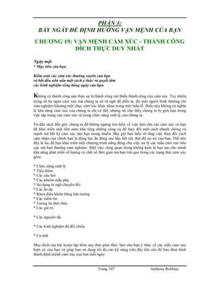 Trang 107 Anthony Robbins
PHẦN 3:
BẢY NGÀY ĐỂ ĐỊNH HƯỚNG VẬN MỆNH CỦA BẠN
CHƯƠNG 19: VẬN MỆNH CẢM XÚC - THÀNH CÔNG
ĐÍCH THỰC DUY NHẤT
Ngày một
* Mục tiêu của bạn.
Kiểm soát các cảm xúc thường xuyên của bạn
và bắt đầu uốn nắn một cách ý thức và quyết tâm
các kinh nghiệm sống hằng ngày của bạn.
Không có thành công nào thực sự là thành công mà thiếu thành công của cảm xúc. Tuy nhiên,
trong số ba ngàn cảm xúc mà chúng ta có từ ngữ để diễn tả, thì một người bình thường chỉ
cảm nghiệm khoảng một chục cảm xúc khác nhau trong một tuần lễ. Điều này không có nghĩa
là khả năng cảm xúc của chúng ta chỉ có thế, nhưng nó cho thấy chúng ta bị giới hạn trong
việc tập trung vào cảm xúc và trong chức năng sinh lý của chúng ta.
Từ đầu sách đến giờ, chúng ta đã không ngừng tìm hiểu về việc làm chủ các cảm xúc và bạn
đã khai triển một tầm mức khá rộng những công cụ để thay đổi một cách nhanh chóng và
mạnh mẽ bất kỳ cảm xúc nào bạn mong muốn. Bây giờ bạn hiểu rõ rằng việc thay đổi cách
cảm nhận của chính bạn là động lực ẩn đàng sau hầu hết các thái độ cư xử của bạn. Thế nên
đây là lúc để bạn khai triển một chương trình năng động cho việc xử lý các mẫu cảm xúc tiêu
cực mà bạn thường cảm nghiệm. Một việc cũng quan trọng không kém là bạn tạo cho mình
khả năng phát triển về lượng và chất số thời gian mà bạn trải qua trong các trạng thái cảm xúc
gồm:
* Chức năng sinh lý
* Tiêu điểm
* Các câu hỏi
* Các khuôn mẫu phụ
* Sử dụng từ ngữ chuyển đổi
* Các ẩn dụ
* Khoa điều khiển bằng liên tưởng
* Các niềm tin
* Tương lai thôi thúc
* Các giá trị
* Các nguyên tắc
* Các kinh nghiệm để đối chiếu
* Cá tính
Mục đích của bài luyện tập hôm nay đơn giản thôi: làm cho bạn ý thức về các mẫu cảm xúc
hiện có của bạn và giúp bạn sử dụng tối đa các kỹ năng trên đây khi cần để bảo đảm hình
thành định mệnh cảm xúc của bạn mỗi ngày.
 