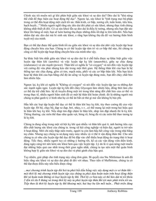Trang 109 Anthony Robbins
Chính xác tôi muốn nói gì khi phân biệt giữa sức khoẻ và sự dẻo dai? Dẻo dai là "khả năng
thể chất để thực hiện các hoạt động thể dục". Ngược lại, sức khoẻ là "tình trạng mọi bộ phận
trong cơ thể đều hoạt dộng một cách tối ưu: thần kinh, cơ bắp, xương cốt, tuần hoàn, tiêu hóa,
bạch huyết..." Nhiều người nghĩ rằng sức dẻo dai đòi phải có sức khoẻ, nhưng thực tình chúng
không nhất thiết đi đôi. Có cả sức khoẻ lẫn sự dẻo dai là điều lý tưởng, nhưng nếu bạn đặt sức
khoẻ lên hàng số một, bạn sẽ luôn hưởng thụ được những điều tốt đẹp to lớn trên đời. Nếu bạn
nhắm đạt sức dẻo dai mà hi sinh sức khoẻ, e rằng bạn không thọ đủ để vui hưởng thân hình
tuyệt mỹ của mình.
Bạn có thể đạt được thế quân bình tối ưu giữa sức khoẻ và sự dẻo dai nhờ việc luyện tập hoạt
động chuyển hóa của bạn. Chúng ta có thể luyện tập tâm trí và cơ bắp thế nào, thì chúng ta
cũng có thể luyện tập hoạt động chuyển hóa của mình như vậy.
Sự khác biệt lớn nhất giữa sức khoẻ và sự dẻo dai là ở chỗ hiểu được sự khác biệt giữa việc
luyện tập thân khí (aerobic) và việc luyện tập kỵ khí (anaerobic), giữa sự chịu đựng
(endurance) và sức mạnh (power). Thân khí có nghĩa là "có oxygen" và nói đến việc luyện tập
với cường độ vừa phải nhưng kéo dài trong một thời gian. Hệ thống thân khí của bạn là hệ
thống tạo sức chịu đựng, gồm có tim, mạch máu, phổi và các cơ bắp thân khí. Nếu bạn kích
hoạt hệ thân khí của bạn bằng chế độ ăn uống và luyện tập đúng mức, bạn đốt cháy chất béo
làm nhiên liệu.
Ngược lại, kỵ khí có nghĩa là "Không có oxygen" và nói đến việc luyện tập tạo ra những đợt
sức mạnh ngắn ngủi. Luyện tập kỵ khí đốt cháy Glycogen làm nhiên liệu, đồng thời làm cho
cơ thể dự trữ chất béo. hệ di truyền đóng một trò trong khả năng đốt chất béo của cơ thể và
trong thực tế, nhiều người bẩm sinh đã có một hệ thân khí hoàn chỉnh. đó là những người mà
chúng ta phải ganh tị vì hình như họ có thể ăn bất cứ thứ gì mà vẫn không bị béo phì.
Hầu hết các loại tập luyện thể dục có thể là thân khí hay kỵ khí, tùy theo cường độ của việc
luyện tập. Đi bộ, chạy bộ, đạp xe đạp, bơi, nhảy,.v.v...có thể mang lại một trong hai hiệu quả
là thân khí hay kỵ khí. Nếu nhịp tim đập chậm là thân khí, nhịp tim đập nhanh thì là kỵ khí.
Thông thường, các môn thể thao như quần vợt, bóng rổ, bóng đá và các môn thể thao tương tự
là kỵ khí.
Chúng ta đang sống trong một xã hội kỵ khí quá nhiều và thân khí quá ít, ảnh hưởng tiêu cực
đến chất lượng sức khoẻ của chúng ta. trong xã hội công nghiệp và hiện đại, người ta trở nên
ít hoạt động. Mới chỉ mấy thập niên trước, người ta còn làm hầu hết công việc trong nhà bằng
tay chân. Nhưng nay chúng ta sử dụng máy móc nhiều và vì thế ít vận động thân thể. Cho nên
chúng ta có nhu cầu luyện tập thể dục để bù đắp vào chỗ thiếu hoạt động do trạng thái ít hoạt
động. Tiếc thay, nhiều người tuy có những ý hướng tốt, kể cả các vận động viên điền kinh,
đang ngày càng trở nên kém sức khoẻ hơn qua việc luyện tập. Lý do là vì quá nóng ruột muốn
đạt những hiệu quả cao nhất trong thời gian ngắn nhất, chúng ta tạo nên một thế quân bình
không hợp lý giữa sức khoẻ và sự dẻo dai và phải gánh chịu hậu quả.
Tuy nhiên, giải pháp cho tình trạng này cũng đơn giản. Bí quyết của Stu Mittleman là anh đã
hiểu rằng sức khoẻ và sự dẻo dai phải đi đôi với nhau. Theo tiến sĩ Maffettone, chúng ta có
thể đạt được điều này nếu hiểu được rằng:
...mọi chương trình luyện tập đòi hỏi ta phải bắt đầu bằng việc xây dựng một cơ sở thân khí -
một thời kỳ mà chương trình luyện tập của chúng ta phải dựa hoàn toàn trên hoạt động thân
khí và hoàn toàn không có loại luyện tập kỵ khí. Thời kỳ cơ bản này có thể kéo dài từ tối thiểu
2 đến tối đa 8 tháng và trong thời kỳ này ta phải luyện tập thân khí tới mức phát triển tối ưu.
Tiếp theo là thời kỳ luyện tập kỵ khí khoảng một, hai hay ba lần mỗi tuần... Phát triển đúng
 
