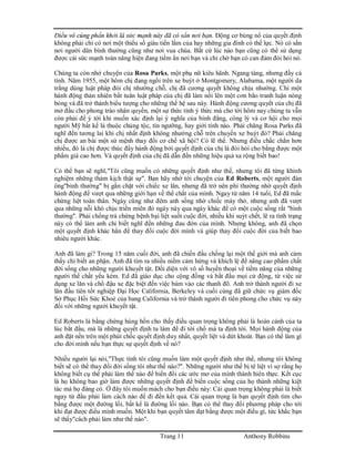 Trang 11 Anthony Robbins
Điều vô cùng phấn khởi là sức mạnh này đã có sẳn nơi bạn. Động cơ bùng nổ của quyết định
không phải chỉ có nơi một thiểu số giàu tiền lắm của hay những gia đình có thế lực. Nó có sẳn
nơi người dân bình thường cũng như nơi vua chúa. Bất cứ lúc nào bạn cũng có thể sử dụng
được cái sức mạnh toàn năng hiện đang tiềm ẩn nơi bạn và chỉ chờ bạn có can đảm đòi hỏi nó.
Chúng ta còn nhớ chuyện của Rosa Parks, một phụ nữ kiêu hãnh. Ngang tàng, nhưng đầy cá
tính. Năm 1955, một hôm chị đang ngồi trên xe buýt ở Montgomery, Alabama, một người da
trắng dùng luật pháp đòi chị nhường chỗ, chị đã cương quyết không chịu nhường. Chỉ một
hành động thản nhiên bất tuân luật pháp của chị đã làm nổi lên một cơn bão tranh luận nóng
bỏng và đã trở thành biểu tượng cho những thế hệ sau này. Hành động cương quyết của chị đã
mở đầu cho phong trào nhân quyền, một sự thức tỉnh ý thức mà cho tới hôm nay chúng ta vẫn
còn phải để ý tới khi muốn xác định lại ý nghĩa của bình đẳng, công lý và cơ hội cho mọi
người Mỹ bất kể là thuộc chủng tộc, tín ngưỡng, hay giới tính nào. Phải chăng Rosa Parks đã
nghĩ đến tương lai khi chị nhất định không nhường chỗ trên chuyến xe buýt đó? Phải chăng
chị được an bài một sứ mệnh thay đổi cơ chế xã hội? Có lẽ thế. Nhưng điều chắc chắn hơn
nhiều, đó là chị được thúc đẩy hành động bởi quyết định của chị là đòi hỏi cho bằng được một
phẩm giá cao hơn. Và quyết định của chị đã dẫn đến những hiệu quả xa rộng biết bao!
Có thể bạn sẽ nghĩ,"Tôi cũng muốn có những quyết định như thế, nhưng tôi đã từng khinh
nghiệm những thảm kịch thật sự". Bạn hãy nhớ tới chuyện của Ed Roberts, một người đàn
ông"bình thường" bị gắn chặt với chiếc xe lăn, nhưng đã trở nên phi thường nhờ quyết định
hành động để vượt qua những giới hạn về thể chất của mình. Ngay từ năm 14 tuổi, Ed đã mắc
chứng liệt toàn thân. Ngày cũng như đêm anh sống nhờ chiếc máy thở, nhưng anh đã vượt
qua những nỗi khó chịu triền miên đó ngày này qua ngày khác để có một cuộc sống rất "bình
thường". Phải chống trả chứng bệnh bại liệt suốt cuộc đời, nhiều khi suýt chết, lẽ ra tình trạng
này có thể làm anh chỉ biết nghĩ đến những đau đớn của mình. Nhưng không, anh đã chọn
một quyết định khác hẳn để thay đổi cuộc đời mình và giúp thay đổi cuộc đời của biết bao
nhiêu người khác.
Anh đã làm gi? Trong 15 năm cuối đời, anh đã chiến đấu chống lại một thế giới mà anh cảm
thấy chỉ biết an phận. Anh đã tìm ra nhiều niềm cảm hứng và khích lệ để nâng cao phẩm chất
đời sống cho những người khuyết tật. Đối diện với vô số huyền thoại về tiềm năng của những
người thể chất yếu kém. Ed đã giáo dục cho cộng đồng và bắt đầu mọi cử động, từ việc sử
dụng xe lăn và chổ đậu xe đặc biệt đến việc bám vào các thanh đõ. Anh trở thành người đi xe
lăn đầu tiên tốt nghiệp Đại Học California, Berkeley và cuối cùng đã giữ chức vụ giám đốc
Sở Phục Hồi Sức Khoẻ của bang California và trở thành người đi tiên phong cho chức vụ này
đối với những người khuyết tật.
Ed Roberts là bằng chứng hùng hồn cho thấy điều quan trọng không phải là hoàn cảnh của ta
lúc bắt đầu, mà là những quyết định ta làm để đi tới chổ mà ta định tới. Mọi hành động của
anh đặt nền trên một phút chốc quyết định duy nhất, quyết liệt và dứt khoát. Bạn có thể làm gì
cho đời mình nếu bạn thực sự quyết định về nó?
Nhiều người lại nói,"Thực tình tôi cũng muốn làm một quyết định như thế, nhưng tôi không
biết sẽ có thể thay đổi đời sống tôi như thế nào?". Những người như thế bị tê liệt vì sợ rằng họ
không biết cụ thể phải làm thế nào để biến đổi các ước mơ của mình thành hiên thực. Kết cục
là họ không bao giờ làm được những quyết định để biến cuộc sống của họ thành những kiệt
tác mà họ đáng có. Ở đây tôi muốn mách cho bạn điều này: Cái quan trọng không phải là biết
ngay từ đầu phải làm cách nào để đi đến kết quả. Cái quan trọng là bạn quyết định tìm cho
bằng được một đường lối, bất kể là đường lối nào. Bạn có thể thay đổi phương pháp cho tới
khi đạt được điều mình muốn. Một khi bạn quyết tâm đạt bằng được một điều gì, tức khắc bạn
sẽ thấy"cách phải làm như thế nào".
 
