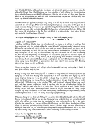 Trang 110 Anthony Robbins
mức hệ thân khí không những sẽ làm bạn thành vận động viên giỏi hơn, mà nó còn giúp đốt
cháy chất béo dư thừa ở hai bên hông của bạn, cải thiện hệ miễn nhiễm, cho bạn thêm năng
lượng và giúp bạn tương đối khó bị chấn thương. Nói tóm lại, nó giúp xây dựng toàn diện sức
khoẻ và sức dẻo dai của bạn nhờ việc điều khiển hoạt động chuyển hóa của bạn bằng việc
luyện tập thân khí và kỵ khí đúng mức.
Stu Mittleman quả quyết với chúng ta rằng chúng ta có thể duy trì và cải thiện được sức khoẻ
của mình cho tới tuổi già. Điều quan trọng trong lãnh vực này không phải là thời gian mà là
quyết tâm của chúng ta trong việc tạo một nếp sống phát triển sức khoẻ. Tuy chỉ có một số
người có may mắn bẩm sinh đốt cháy chất béo hay được trời cho năng khiếu tốc độ hay thể
lực, nhưng bất kỳ ai cũng có thể đạt được sức khoẻ và sự dẻo dai nếu ý thức và quyết tâm
điều khiển hệ sinh hóa của cơ thể mình.
"Chúng ta không bị giới hạn vì tuổi già; chúng ta được tuổi già giải phóng".
-STU MITTLEMAN
Nguồn suối của tuổi trẻ
Một báu vật không thể phủ nhận của nền văn minh của chúng ta là tuổi trẻ và sinh lực. Biết
bao người mải miết tìm mọi cách hầu như có thể kéo dài "tuổi thanh xuân" của mình, trong
khi nguồn mạch của tuổi trẻ đã có sẳn trong mọi con người. Nguồn mạch này được gọi là
hormon tăng trưởng hay kích thích tố tăng trưởng của con người (HGH). HGH kích thích sự
tăng trưởng của các mô, tăng sự dẻo dai của cơ bắp, kích thích tính đàn hồi, làm cơ bắp nảy
nở, kích thích sự tăng trưởng của xương và các cơ quan và giúp giữ các mô khoẻ mạnh. Từ
lúc bạn chào đời cho tới khoảng 30 tuổi, HGH được phóng thích tự nhiên vào trong mạch
máu khoảng 1 giờ rưỡi sau khi bạn đi ngủ và cũng một lần trước khi bạn thức dậy vào buổi
sáng. lượng phóng thích HGH sẽ giảm đi theo thời gian. Đến 60 tuổi, khoảng 30% đàn ông
tiết ra ít hay không còn tiết ra chất này.
Người ta suy đoán rằng đàn bà ở tuổi già vẫn còn tiết ra kích tố tăng trưởng này và do đó là
một lý do khiến họ sống thọ hơn.
Chúng ta cũng nhận được những đợt tiết ra chất kích tố tăng trưởng sau những cuộc luyện tập
nặng hay sau một chấn thương trầm trọng vì HGH là một chất chữa lành. Ngày nay HGH
được tổng hợp trong các phòng thí nghiệm và được dùng cho các trẻ bị còi và lùn để kích
thích sức tăng trưởng của chúng. Nhưng bạn làm cách nào để làm gia tăng khả năng tự nhiên
phóng thích HGH vào trong cơ thể của bạn? Một cách kích thích hiệu quả là luyện tập mạnh
một cách chớp nhoáng và liên tục. Nghĩa là bạn thực hiện liên tục một vận động chỉ kéo dài
khoảng 35-45 giây thôi, như tập cử tạ chẳng hạn. Các thí nghiệm ở Miami, Florida đã cho
những kết quả kinh ngạc. Những người tuổi 60 mà 10 đến 15 năm trước đó không có vận
động cơ bắp được cử tạ và họ đã tạo được những lượng cơ bắp tương đương với lượng cơ bắp
của những thanh niên 21 tuổi, với những mức năng lượng thích hợp.
Điều này chứng tỏ bạn dù ở tuổi 70 hay 80 vẫn có thể khoẻ bằng hồi bạn 20 tuổi hay 30 tuổi!
Không những bạn có thể tiếp tục tạo sức chịu đựng bằng luyện tập thân khí như chúng ta đã
nói ở trên, mà bạn còn có thể tăng sức mạnh của bạn bằng những đợt luyện tập kỵ khí ngắn.
Chỉ cần nhớ một điều: hãy cho cơ thể bạn chất bổ dưỡng cần thiết. Đừng làm hại cơ thể bạn
bằng việc sử dụng quá đáng những chất như đường, chất béo, muối, hay thịt. Nếu chúng ta
kiểm soát được thân xác của mình bây giờ, chúng ta sẽ là những phần tử mạnh mẽ và đầy sinh
lực để có những cống hiến quí báu cho xã hội và vui hưởng tối đa đời sống của mình.
"Thân thể con người là hình ảnh
đẹp nhất của linh hồn con người".
-LUDWIG WITTGENSTEIN
 