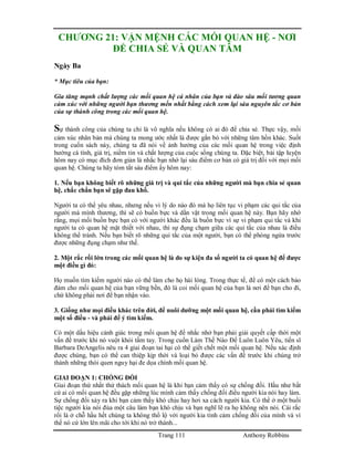 Trang 111 Anthony Robbins
CHƯƠNG 21: VẬN MỆNH CÁC MỐI QUAN HỆ - NƠI
ĐỂ CHIA SẺ VÀ QUAN TÂM
Ngày Ba
* Mục tiêu của bạn:
Gia tăng mạnh chất lượng các mối quan hệ cá nhân của bạn và đào sâu mối tương quan
cảm xúc với những người bạn thương mến nhất bằng cách xem lại sáu nguyên tắc cơ bản
của sự thành công trong các mối quan hệ.
Sự thành công của chúng ta chỉ là vô nghĩa nếu không có ai đó để chia sẻ. Thực vậy, mối
cảm xúc nhân bản mà chúng ta mong ước nhất là được gắn bó với những tâm hồn khác. Suốt
trong cuốn sách này, chúng ta đã nói về ảnh hưởng của các mối quan hệ trong việc định
hướng cá tính, giá trị, niềm tin và chất lượng của cuộc sống chúng ta. Đặc biệt, bài tập luyện
hôm nay có mục đích đơn giản là nhắc bạn nhớ lại sáu điểm cơ bản có giá trị đối với mọi mối
quan hệ. Chúng ta hãy tóm tắt sáu điểm ấy hôm nay:
1. Nếu bạn không biết rõ những giá trị và qui tắc của những người mà bạn chia sẻ quan
hệ, chắc chắn bạn sẽ gặp đau khổ.
Người ta có thể yêu nhau, nhưng nếu vì lý do nào đó mà họ liên tục vi phạm các qui tắc của
người mà mình thương, thì sẽ có buồn bực và dằn vặt trong mối quan hệ này. Bạn hãy nhớ
rằng, mọi mối buồn bực bạn có với người khác đều là buồn bực vì sự vi phạm qui tắc và khi
người ta có quan hệ mật thiết với nhau, thì sự đụng chạm giữa các qui tắc của nhau là điều
không thể tránh. Nếu bạn biết rõ những qui tắc của một người, bạn có thể phòng ngừa trước
được những đụng chạm như thế.
2. Một rắc rối lớn trong các mối quan hệ là do sự kiện đa số người ta có quan hệ để được
một điều gì đó:
Họ muốn tìm kiếm người nào có thể làm cho họ hài lòng. Trong thực tế, để có một cách bảo
đảm cho mối quan hệ của bạn vững bền, đó là coi mối quan hệ của bạn là nơi để bạn cho đi,
chứ không phải nơi để bạn nhận vào.
3. Giống như mọi điều khác trên đời, để nuôi dưỡng một mối quan hệ, cần phải tìm kiếm
một số điều - và phải để ý tìm kiếm.
Có một dấu hiệu cảnh giác trong mối quan hệ để nhắc nhở bạn phải giải quyết cấp thời một
vấn đề trước khi nó vuột khỏi tầm tay. Trong cuốn Làm Thế Nào Để Luôn Luôn Yêu, tiến sĩ
Barbara DeAngelis nêu ra 4 giai đoạn tai hại có thể giết chết một mối quan hệ. Nếu xác định
được chúng, bạn có thể can thiệp kịp thời và loại bỏ được các vấn đề trước khi chúng trở
thành những thói quen nguy hại đe dọa chính mối quan hệ.
GIAI ĐOẠN 1: CHỐNG ĐỐI
Giai đoạn thứ nhất thử thách mối quan hệ là khi bạn cảm thấy có sự chống đối. Hầu như bất
cứ ai có mối quan hệ đều gặp những lúc mình cảm thấy chống đối điều người kia nói hay làm.
Sự chống đối xảy ra khi bạn cảm thấy khó chịu hay hơi xa cách người kia. Có thể ở một buổi
tiệc người kia nói đùa một câu làm bạn khó chịu và bạn nghĩ lẽ ra họ không nên nói. Cái rắc
rối là ở chỗ hầu hết chúng ta không thổ lộ với người kia tình cảm chống đối của mình và vì
thế nó cứ lớn lên mãi cho tới khi nó trở thành...
 