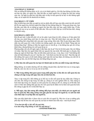 Trang 112 Anthony Robbins
GIAI DOẠN 2: NGHI KỴ
Nếu sự chống đối không được xử lý, nó sẻ trở thành nghi kỵ. Giờ đây bạn không chỉ khó chịu,
mà bạn tức giận với người kia. Bạn bắt đầu xa tránh người kia và dựng lên một bức tường
cảm xúc. Sự nghi kỵ phá hủy tình thân mật và đây là một quan hệ tai hại và nếu không ngăn
chặn, nó sẽ mạnh lên rất nhanh để trở thành...
GIAI ĐOẠN 3: TỪ CHỐI
Đây là điểm bạn cảm thấy sự nghi kỵ tích tụ nhiều đến nỗi bạn cảm thấy mình tìm hết cách để
đổ lỗi cho người kia, đả kích người kia bằng lời hay không bằng lời. Trong giai đoạn này, bạn
bắt đầu cảm thấy tất cả những gì người kia làm đều chọc tức bạn, quấy nhiễu bạn. Ở đây
không chỉ xảy ra sự xa cách về thể chất nữa. Nếu sự từ chối tiếp tục và để bớt đau khổ, chúng
ta chuyển sang...
GIAI ĐOẠN 4: DỒN NÉN
Khi đã quá mệt vì phải đối phó với sự tức giận ở giai đoạn từ chối, chúng ta cố làm giảm bớt
nỗi đau của mình bằng cách làm tê cóng cảm xúc. Như thế tránh được cảm giác đau khổ,
nhưng đồng thời cũng đánh mất cảm giác sung sướng, thõa mãn. Đây là giai đoạn nguy hiểm
nhất của mối quan hệ vì đây là điểm mà những người yêu nhau đã trở thành "bằng mặt mà
không bằng lòng". Không ai thấy hai người này có vấn đề gì, vì họ không bao giờ cãi vã hay
đánh nhau, nhưng không còn mối quan hệ gì cả.
Phương pháp chủ yếu để ngăn ngừa 4 dấu hiệu này là gì? Câu trả lời đơn giản: hãy nói thẳng
với nhau. Bạn hãy cho người khác biết các nguyên tắc của mình. Để tránh gây to chuyện, hãy
dùng các ngôn từ thích hợp. Hãy nói đến khía cạnh tích cực, ví dụ, thay vì nói "Anh không thể
chịu nỗi hành động đó của em", bạn hãy nói, "Anh thích em làm thế này hơn". Bạn hãy tập cắt
đứt những thói quen cũ để tránh những tranh luận khi mà bạn thậm chí không còn nhớ đó là
chuyện gì nữa, mà chỉ biết rằng bạn cần thắng bằng mọi giá.
4. Hãy làm cho mối quan hệ của bạn trở thành một ưu tiên cao nhất trong cuộc đời bạn;
Bằng không, nó sẽ phải nhường chỗ cho những chuyện khác cấp bách hơn xảy ra trong ngày.
Dần dà, cảm xúc sâu xa và sự say mê sẽ tan biến.
5. Một trong những thói quen quan trọng nhất giúp bảo vệ lâu dài các mối quan hệ của
chúng ta là tập trung mỗi ngày làm cho nó khá hơn lên.
Thay vì tập trung để ý đến những gì có thể xảy ra nếu mối quan hệ này chấm dứt. Chúng ta
cần nhớ, khi chúng ta tập trung vào điều gì, chúng ta sẽ cảm nghiệm điều ấy. Nếu chúng ta
luôn luôn tập trung vào chuyện sợ mối quan hệ của chúng ta đỗ vỡ, chúng ta sẽ bắt đầu một
cách vô thức làm những điều gây hại cho mối quan hệ đó nhằm rút lui khỏi mối quan hệ trước
khi chúng ta gặp rắc rối và đau khổ thực sự.
6. Mỗi ngày, hãy liên tưởng đến những điều bạn cảm thấy yêu thích nơi con người mà
bạn có quan hệ. Hãy tăng cường cảm giác gắn bó của bạn với người ấy và sưởi ấm tình
cảm thân mật và sự hấp dẫn của người ấy.
Hãy cảm thấy hãnh diện vì được chia sẻ cuộc đời với người ấy. Hãy tìm và tạo ra những giây
phút đặc biệt để làm cho mối quan hệ của bạn trở thành một mẫu mực - một huyền thoại!
"Con tim tràn đầy có đủ chỗ cho mọi thứ,
Con tim trống rỗng không có chỗ cho một thứ gì."
-ANTONIO PORCHIA
 