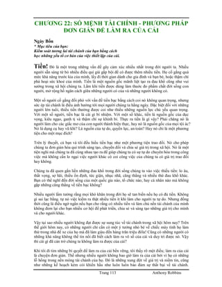 Trang 113 Anthony Robbins
CHƯƠNG 22: SỐ MỆNH TÀI CHÍNH - PHƯƠNG PHÁP
ĐƠN GIẢN ĐỂ LÀM RA CỦA CẢI
Ngày Bốn
* Mục tiêu của bạn:
Kiểm soát tương lai tài chánh của bạn bằng cách
học những yếu tố cơ bản của việc thiết lập của cải.
Tiền! Đó là một trong những vấn đề gây cảm xúc nhiều nhất trong đời người ta. Nhiều
người sẵn sàng từ bỏ nhiều điều quí giá gấp bội để có được thêm nhiều tiền. Họ cố gắng quá
mức khả năng trước kia của mình, lấy đi thời gian dành cho gia đình và bạn bè, hoặc thậm chí
phá hoại sức khoẻ của mình. Tiền là một nguồn gốc mãnh liệt tạo ra đau khổ cũng như vui
sướng trong xã hội chúng ta. Lắm khi tiền được dùng làm thuớc đo phẩm chất đời sống con
người, mở rộng hố ngăn cách giữa những người có của và những người không có.
Một số người cố gắng đối phó với vấn đề tiền bạc bằng cách coi nó không quan trọng, nhưng
sức ép tài chánh là điều ảnh hưởng tới mọi người chúng ta hằng ngày. Đặc biệt đối với những
người lớn tuổi, thiếu tiền thường được coi như thiếu những nguồn lực chủ yếu quan trọng.
Với một số người, tiền bạc là cái gì bí nhiệm. Với một số khác, tiền là nguồn gốc của dục
vọng, kiêu ngạo, ganh tị và thậm chí sự khinh bỉ. Thực ra tiền là gì vậy? Phải chăng nó là
người làm cho các giấc mơ của con người thành hiện thực, hay nó là nguồn gốc của mọi tội ác?
Nó là dụng cụ hay vũ khí? Là nguồn của tự do, quyền lực, an toàn? Hay nó chỉ là một phương
tiện cho một mục đích?
Trên lý thuyết, cả bạn và tôi đều hiểu tiền bạc như một phương tiện trao đổi. Nó cho phép
chúng ta đơn giản hóa qui trình sáng tạo, chuyển đổi và chia sẻ giá trị trong xã hội. Nó là một
tiện nghi mà chúng ta đã cùng nhau tạo ra để giúp chúng ta có sự tự do chuyên hóa trong công
việc mà không cần lo ngại việc người khác có coi công việc của chúng ta có giá trị trao đổi
hay không.
Chúng ta đã quen gắn liền những đau khổ trong đời sống chúng ta vào việc thiếu tiền: lo âu,
thất vọng, sợ hãi, thiếu ổn định, tức giận, nhục nhã, căng thẳng và nhiều thứ đau khổ khác.
Bạn có thể nghĩ đến đời sống của một quốc gia nào, tổ chức nào, hay cá nhân nào mà không
gặp những căng thẳng về tiền bạc không?
Nhiều người lầm tưởng rằng mọi khó khăn trong đời họ sẽ tan biến nếu họ có đủ tiền. Không
gì sai lạc bằng. tự nó việc kiếm ra thật nhiều tiền ít khi làm cho người ta tự do. Nhưng đồng
thời cũng là điều ngớ ngẩn nếu bạn cho rằng có nhiều tiền và làm chủ nền tài chánh của mình
không đem lại cho bạn nhiều cơ hội để phát triển, chia sẻ và sáng tạo những giá trị cho mình
và cho người khác.
Vậy tại sao nhiều người không đạt được sự sung túc về tài chánh trong xã hội hôm nay? Trên
thế giới hôm nay, có những người chỉ cần có một ý tưởng nhỏ bé về chiếc máy tính họ làm
thử trong nhà để xe của họ mà đã làm giàu đến hàng trăn triệu đôla! Cũng có những người có
những khả năng không thể tin nổi đã biết cách làm ra vô số của cải và duy trì được nó. Vậy
thì cái gì đã cản trở chúng ta không làm ra được của cải?
Khi tôi đi tìm những bí quyết để làm ra của cải bền vững, tôi thấy rõ một điều; làm ra của cải
là chuyện đơn giản. Thế nhưng nhiều người không bao giờ làm ra của cải bởi vì họ có những
lỗ hổng trong nền móng tài chánh của họ. Đó là những xung đột về giá trị và niềm tin, cũng
như những kế hoạch kém cỏi khiến hầu như luôn luôn bảo đảm sự thất bại về tài chánh.
 