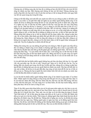 Trang 114 Anthony Robbins
Chương này sẽ không cung cấp cho bạn tất cả những gì bạn cần biết để làm chủ toàn thể đời
sống tài chánh của bạn. Một chương sách không tài nào nói hết được! Nhưng chương này
muốn cống hiến cho bạn một ít yếu tố căn bản mà bạn có thể sử dụng để kiểm soát ngay lãnh
vực hết sức quan trọng này trong đời sống.
Chúng ta bắt đầu bằng cách nhớ đến sức mạnh mà niềm tin của chúng ta phải có để kiểm soát
hành vi của mình. Lý do phổ biến nhất cắt nghĩa tại sao nhiều người không thành công về tài
chánh, đó là họ có những liên tưởng lẫn lộn về việc cần phải làm gì để có nhiều tiền, cũng như
về ý nghĩa của việc có tiền bạc dư thừa, nghĩa là tiền bạc vượt quá nhu cầu cuộc sống hàng
ngày của họ. Như bạn đã học ở chương 5, trí óc chúng ta chỉ biết phải làm gì khi nó có ý
tưởng rõ rệt cần phải tránh gì và cần phải đi đến đâu. Đối với tiền bạc, chúng ta có những kết
quả lẫn lộn. Chúng ta tự nhủ rằng tiền sẽ cho chúng ta tự do, có cơ hội cống hiến cho những
người chúng ta yêu, cơ hội làm tất cả những gì chúng ta mơ ước, cơ hội có thời gian thư thả.
Nhưng đồng thời chúng ta lại có thể tin rằng để tích lũy được nhiều tiền, chúng ta phải làm
việc vất vả hơn nhiều, phải dành quá nhiều thời giờ đến nỗi có thể chúng ta đã quá già để có
thể hưởng thụ. Hoặc chúng ta có thể tin rằng nếu chúng ta có tiền bạc thừa thãi, chúng ta sẽ
không là con người đạo đức, chúng ta sẽ bị chê trách, hoặc có thể bị người khác lường gạt để
cướp mất. Vậy thì cố gắng làm ra nhiều tiền để làm gì?
Những liên tưởng tiêu cực này không chỉ giới hạn nơi chúng ta. Một số người cảm thấy đố kỵ
đối với những ai thành công về tài chánh và thường nghĩ rằng nếu ai làm ra quá nhiều tiền,
chắc hẳn họ đã phải làm một điều gì đó để giành giật với những người khác. Thế là họ có liên
tưởng đại khái rằng, " Có quá nhiều tiền là điều xấu". Liên tưởng này có thể làm bạn đi đến
kết luận rằng làm giàu sẽ làm bạn thành người xấu. Bằng cách đố kỵ sự giàu sang của người
khác, chúng ta dễ kích động mình để xa tránh chính sự đầy đủ về của cải mà mình cần và ao
ước cho đời sống.
Lý do phổ biến thứ hai khiến nhiều người không bao giờ làm chủ được tiền bạc là vì họ nghĩ
việc này quá phức tạp. Họ cần có một "chuyên gia" giúp xử lý vấn đề này cho họ. Tuy sự
hướng dẫn của chuyên gia trong vấn đề này là điều quý báu, nhưng tất cả chúng ta phải học
tập để hiểu rõ những hậu quả của các quyết định tài chánh của mình. Nếu bạn chỉ biết nhờ vả
vào một ai khác, thì dù họ có tài giỏi đến đâu, bạn cũng sẽ luôn luôn đỗ lỗi cho họ về bất cứ
điều gì xảy ra. Nhưng nếu bạn tự gánh lấy trách nhiệm hiểu biết nền tài chánh của mình, bạn
có thể bắt đầu điều khiển số mệnh của mình.
Lý do lớn thứ ba khiến nhiều người không thành công về tài chánh là quan niệm về sự khan
hiếm. Nhiều người tin rằng chúng ta sống trong một thế giới mà cái gì cũng giới hạn; thực ra
là còn biết bao nhiêu đất trống, biết bao nhiêu dầu lửa, biết bao căn nhà chất lượng, biết bao
cơ hội, biết bao thời gian. Với não trạng tin ở sự khan hiếm, thì nếu bạn muốn thắng, một ai
khác phải thua. Đó là trò chơi có tổng số zero.
Thực tế cho thấy quan niệm khan hiếm của cải là một quan niệm ngăn cản việc làm ra của cải.
Một người bạn thân của tôi, nhà kinh tế học Paul Pilzer, đưa ra một lý thuyết kinh tế rất nổi
tiếng gọi là lý thuyết hóa kim. Theo anh, của cải thực sự là do khả năng áp dụng lý thuyết
"hóa kinh kinh tế", đó là khả năng tận dụng một điều gì rất ít giá trị và biến đổi thành một
điều gì có giá trị to lớn hơn nhiều. Thời trung cổ, những người thực hành thuật hóa kim đã cố
gắng hóa chì thành vàng. Họ đã thất bại. Nhưng nhờ cố gắng này của họ, họ đã đặt nền móng
cho khoa hóa học ngày nay. Những người giàu có ngày nay thực sự là những người hóa kim
hiện đại. Họ đã học cách biến đổi những gì tầm thường thành những gì quí giá và đã đạt được
những phần thưởng kinh tế nhờ sự biến đổi này. Mọi của cải đều bắt đầu từ khối óc!
 