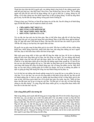 Trang 115 Anthony Robbins
Thuật hóa kim hiện đại đã là nguồn gốc của những thành công kinh tế cho những người giàu
nhất thế giới hiện nay, như Bill Gates, Ross Pero, Sam Walton hay Steven Jobs. Tất cả những
người này đều đã tìm cách để lợi dụng những vật có giá trị tiềm ẩn- ý tưởng, thông tin, hệ
thống -và tổ chức chúng sao cho nhiều người hơn có thể sử dụng chúng. Và khi họ tăng thêm
giá trị này, họ bắt đầu tạo dựng những vương quốc kinh tế khổng lồ.
Chúng ta lược qua 5 bài học cơ bản để tạo dựng của cải lâu dài. Sau đó chúng ta sẽ hành động
ngay để bắt đầu kiểm soát số mệnh tài chánh của mình.
1. CHÌA KHÓA THỨ NHẤT LÀ
2. KHẢ NĂNG LUÔN KIẾM ĐƯỢC
3. THU NHẬP NHIỀU HƠN TRƯỚC,
4. KHẢ NĂNG TẠO RA CỦA CẢI.
Tôi xin đặt cho bạn một câu hỏi đơn giản. Bạn có thể kiếm được gấp đôi số tiền bạn đang
kiếm được bây giờ với cùng một lượng thời gian không? Bạn có thể kiếm được gấp ba không?
Gấp 10? gấp một trăm? Dứt khoát là được- nếu bạn biết cách để làm cho mình có giá trị hơn
100 lần cho công ty của bạn hay cho người thân của bạn.
Bí quyết của sự giàu sang là tăng thêm giá trị của mình. Nếu bạn có nhiều tài hơn, nhiều năng
khiếu hơn, nhiều thông minh hơn, nhiều kiến thức hơn, khả năng làm những cái mà ít người
biết làm, bạn có thề kiếm được nhiều tiền hơn là bạn nghĩ.
Một cách quan trọng nhất và hiệu quả nhất để tăng thu nhập của bạn, đó là tìm ra phương
pháp để luôn luôn tăng thêm giá trị thực cho đời sống con người. Tại sao những nhà doanh
nghiệp thành công lớn trên thế giới đạt được nhiều của cải như thế trong xã hội chúng ta?
Chính là vì họ tăng thêm nhiều giá trị hơn hầu hết những người khác quanh họ. Có hai ích lợi
lớn mà các nhà doanh nghiệp này tạo ra. Thứ nhất, họ tăng thêm giá trị cho khách hàng bằng
cách tăng chất lượng đời sống của khách hàng qua việc sử dụng sản phẩm của họ. Mục đích
thực sự của một công ty không phải chỉ là thêm lợi nhuận, mà là tạo ra những sản phẩm và
dịch vụ giúp gia tăng chất lượng đời sống của mọi khách hàng mà họ phục vụ.
Lợi ích thứ hai mà những nhà doanh nghiệp mang lại là, trong khi tạo ra sản phẩm, họ tạo ra
việc làm. Vì có việc làm, các con cái của công nhân có thể được đi học đầy đủ, học lên cao để
trở thành những bác sĩ, luật sư, giáo sư, những nhà hoạt động xã hội và tăng thêm giá trị cho
toàn xã hội. Khi Ross perot được hỏi về bí quyết làm giàu của mình, ông nói, "Điều tôi làm
được cho đất nước này là tạo ra công ăn việc làm. Tôi khá giỏi về việc này và Chúa biết rằng
chúng ta cần đến chúng". Ta càng cống hiến được nhiều giá trị, ta càng kiếm được nhiều tiền
hơn nếu ta chú tâm làm việc đó.
Làn sóng phân phối của tương lai
Một trong những cách mạnh nhất để tăng giá trị trong thập niên 90 trở đi là hiểu rằng trong xã
hội hôm nay, của cải được tạo ra nhờ việc phân phối. Các sản phẩm và dịch vụ thay đổi liên
tục, nhưng những ai biết tìm ra cách làm ra giá trị to lớn và cung cấp cho số lượng lớn khách
hàng sẽ phát đạt. Đây đã là bí quyết thành công của người giàu nhất nước Mỹ, Sam Walton.
Ông trở nên giàu có nhờ đã sáng tạo ra một hệ thống phân phối. Ross Perot cũng đã làm
chuyện đó với ngành thông tin ở EDS. nếu bạn biết nghĩ ra cách sử dụng những gì có sẵn giá
trị lớn và phân phối cho dân chúng, hay phân phối với giá thấp, là bạn đã tìm ra một cách nữa
để tăng thêm giá trị. Tăng giá trị không chỉ là tạo ra sản phẩm, mà là tìm ra một cách để bảo
đảm người ta gia tăng chất lượng của đời sống.
 
