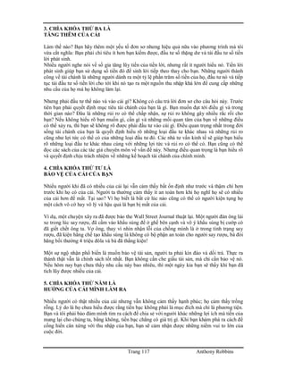 Trang 117 Anthony Robbins
3. CHÌA KHÓA THỨ BA LÀ
TĂNG THÊM CỦA CẢI
Làm thế nào? Bạn hãy thêm một yếu tố đơn sơ nhưng hiệu quả nữa vào phương trình mà tôi
vừa cắt nghĩa: Bạn phải chi tiêu ít hơn bạn kiếm được, đầu tư số thặng dư và tái đầu tư số tiền
lời phát sinh.
Nhiều người nghe nói về số gia tăng lũy tiến của tiền lời, nhưng rất ít người hiểu nó. Tiền lời
phát sinh giúp bạn sử dụng số tiền đó để sinh lời tiếp theo thay cho bạn. Những người thành
công về tài chánh là những người dành ra một tỷ lệ phần trăm số tiền của họ, đầu tư nó và tiếp
tục tái đầu tư số tiền lời cho tới khi nó tạo ra một nguồn thu nhập khá lớn để cung cấp những
nhu cầu của họ mà họ không làm lại.
Nhưng phải đầu tư thế nào và vào cái gì? Không có câu trả lời đơn sơ cho câu hỏi này. Trước
tiên bạn phải quyết định mục tiêu tài chánh của bạn là gì. Bạn muốn đạt tới điều gì và trong
thời gian nào? Đâu là những rủi ro có thể chấp nhận, sự rủi ro không gây nhiều rắc rối cho
bạn? Nếu không hiểu rõ bạn muốn gì, cần gì và những mối quan tâm của bạn về những điều
có thể xảy ra, thì bạn sẽ không rõ được phải đầu tư vào cái gì. Điều quan trọng nhất trong đời
sống tài chánh của bạn là quyết định hiểu rõ những loại đầu tư khác nhau và những rủi ro
cũng như lợi tức có thể có của những loại đầu tư đó. Các nhà tư vấn kinh tế sẽ giúp bạn hiểu
rõ những loại đầu tư khác nhau cùng với những lợi tức và rủi ro có thể có. Bạn cũng có thể
đọc các sách của các tác giả chuyên môn về vấn đề này. Nhưng điều quan trọng là bạn hiểu rõ
và quyết định chịu trách nhiệm về những kế hoạch tài chánh của chính mình.
4. CHÌA KHÓA THỨ TƯ LÀ
BẢO VỆ CỦA CẢI CỦA BẠN
Nhiều người khi đã có nhiều của cải lại vẫn cảm thấy bất ổn định như trước và thậm chí hơn
trước khi họ có của cải. Người ta thường cảm thấy ít an toàn hơn khi họ nghĩ họ sẽ có nhiều
của cải hơn để mất. Tại sao? Vì họ biết là bất cứ lúc nào cũng có thể có người kiện tụng họ
một cách vô cớ hay vô lý và hậu quả là bạn bị mất của cải.
Ví dụ, một chuyện xãy ra đã được báo the Wall Street Journal thuật lại. Một người đàn ông lái
xe trong lúc say rượu, đã cầm vào khẩu súng để ở ghế bên cạnh và vô ý khẩu súng bị cướp cò
đã giết chết ông ta. Vợ ông, thay vì nhìn nhận lỗi của chồng mình là ở trong tình trạng say
rượu, đã kiện hãng chế tạo khẩu súng là không có bộ phận an toàn cho người say rượu, bà đòi
hãng bồi thường 4 triệu đôla và bà đã thắng kiện!
Một sự ngộ nhận phổ biến là muốn bảo vệ tài sản, người ta phải kín đáo và dối trá. Thực ra
thành thật vẫn là chính sách tốt nhất. Bạn không cần che giấu tài sản, mà chỉ cần bảo vệ nó.
Nếu hôm nay bạn chưa thấy nhu cầu này bao nhiêu, thì một ngày kia bạn sẽ thấy khi bạn đã
tích lũy được nhiều của cải.
5. CHÌA KHÓA THỨ NĂM LÀ
HƯỞNG CỦA CẢI MÌNH LÀM RA
Nhiều người có thật nhiều của cải nhưng vẫn không cảm thấy hạnh phúc; họ cảm thấy trống
rỗng. Lý do là họ chưa hiểu được rằng tiền bạc không phải là mục đích mà chỉ là phương tiện.
Bạn và tôi phải bảo đảm mình tìm ra cách để chia sẻ với người khác những lợi ích mà tiền của
mang lại cho chúng ta, bằng không, tiền bạc chẳng có giá trị gì. Khi bạn khám phá ra cách để
cống hiến cân xứng với thu nhập của bạn, bạn sẽ cảm nhận được những niềm vui to lớn của
cuộc đời.
 